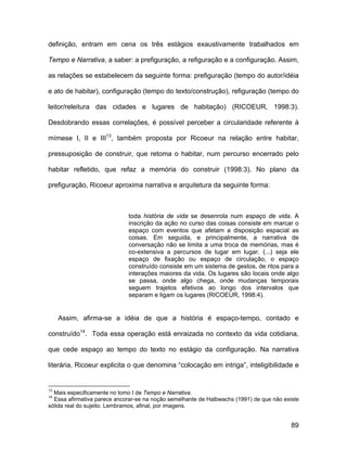 definição, entram em cena os três estágios exaustivamente trabalhados em

Tempo e Narrativa, a saber: a prefiguração, a refiguração e a configuração. Assim,

as relações se estabelecem da seguinte forma: prefiguração (tempo do autor/idéia

e ato de habitar), configuração (tempo do texto/construção), refiguração (tempo do

leitor/releitura das cidades e lugares de habitação) (RICOEUR, 1998:3).

Desdobrando essas correlações, é possível perceber a circularidade referente à

mímese I, II e III13, também proposta por Ricoeur na relação entre habitar,

pressuposição de construir, que retoma o habitar, num percurso encerrado pelo

habitar refletido, que refaz a memória do construir (1998:3). No plano da

prefiguração, Ricoeur aproxima narrativa e arquitetura da seguinte forma:



                             toda história de vida se desenrola num espaço de vida. A
                             inscrição da ação no curso das coisas consiste em marcar o
                             espaço com eventos que afetam a disposição espacial as
                             coisas. Em seguida, e principalmente, a narrativa de
                             conversação não se limita a uma troca de memórias, mas é
                             co-extensiva a percursos de lugar em lugar. (...) seja ele
                             espaço de fixação ou espaço de circulação, o espaço
                             construído consiste em um sistema de gestos, de ritos para a
                             interações maiores da vida. Os lugares são locais onde algo
                             se passa, onde algo chega, onde mudanças temporais
                             seguem trajetos efetivos ao longo dos intervalos que
                             separam e ligam os lugares (RICOEUR, 1998:4).


     Assim, afirma-se a idéia de que a história é espaço-tempo, contado e

construído14. Toda essa operação está enraizada no contexto da vida cotidiana,

que cede espaço ao tempo do texto no estágio da configuração. Na narrativa

literária, Ricoeur explicita o que denomina “colocação em intriga”, inteligibilidade e


13
  Mais especificamente no tomo I de Tempo e Narrativa.
14
  Essa afirmativa parece ancorar-se na noção semelhante de Halbwachs (1991) de que não existe
sólida real do sujeito. Lembramos, afinal, por imagens.


                                                                                          89
 