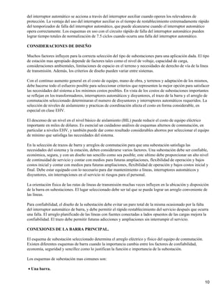 del interruptor automático se acciona a través del interruptor auxiliar cuando operen los relevadores de
protección. La ventaja del uso del interruptor auxiliar es el tiempo de restablecimiento extremadamente rápido
del temporizador de falla del interruptor automático, que puede alcanzarse cuando el interruptor automático
opera correctamente. Los esquemas en uso con el circuito rápido de falla del interruptor automático pueden
lograr tiempo totales de normalización de 7.5 ciclos cuando ocurra una falla del interruptor automático.

CONSIDERACIONES DE DISEÑO

Muchos factores influyen para la correcta selección del tipo de subestaciones para una aplicación dada. El tipo
de estación mas apropiado depende de factores tales como el nivel de voltaje, capacidad de carga,
consideraciones ambientales, limitaciones de espacio en el terreno y necesidades de derecho de vía de la línea
de transmisión. Además, los criterios de diseño pueden variar entre sistemas.

Con el continuo aumento general en el costo de equipo, mano de obra, y terrenos y adaptación de los mismos,
debe hacerse todo el esfuerzo posible para seleccionar criterios que representen la mejor opción para satisfacer
las necesidades del sistema a los mínimos costos posibles. En vista de los costos de subestaciones importantes
se reflejan en los transformadores, interruptores automáticos y disyuntores, el trazo de la barra y el arreglo de
conmutación seleccionado determinaran el numero de disyuntores y interruptores automáticos requeridos. La
selección de niveles de aislamiento y practicas de coordinación afecta el costo en forma considerable, en
especial en clase EHV.

El descenso de un nivel en el nivel básico de aislamiento (BIL) puede reducir el costo de equipo eléctrico
importante en miles de dólares. Es esencial un cuidadoso análisis de esquemas alternos de conmutación, en
particular a niveles EHV, y también puede dar como resultado considerables ahorros por seleccionar el equipo
de mínimo que satisfaga las necesidades del sistema.

En la selección de trazos de barra y arreglos de conmutación para que una subestación satisfaga las
necesidades del sistema y la estación, deben considerarse varios factores. Una subestación debe ser confiable,
económica, segura, y con un diseño tan sencillo como sea posible; este ultimo debe proporcionar un alto nivel
de continuidad de servicio y contar con medios para futuras ampliaciones, flexibilidad de operación y bajos
costos inicial y contar con medios para futuras ampliaciones, flexibilidad de operación y bajos costos inicial y
final. Debe estar equipado con lo necesario para dar mantenimiento a líneas, interruptores automáticos y
disyuntores, sin interrupciones en el servicio ni riesgos para el personal.

La orientación física de las rutas de líneas de transmisión muchas veces influyen en la ubicación y disposición
de la barra en subestaciones. El lugar seleccionado debe ser tal que se pueda lograr un arreglo conveniente de
las líneas.

Para confiabilidad, el diseño de la subestación debe evitar un paro total de la misma ocasionado por la falta
del interruptor automático de barra, y debe permitir el rápido restablecimiento del servicio después que ocurra
una falla. El arreglo planificado de las líneas con fuentes conectadas a lados opuestos de las cargas mejora la
confiabilidad. El trazo debe permitir futuras adicciones y ampliaciones sin interrumpir el servicio.

CONEXIONES DE LA BARRA PRINCIPAL.

El esquema de subestación seleccionado determina el arreglo eléctrico y físico del equipo de conmutación.
Existen diferentes esquemas de barra cuando la importancia cambia entre los factores de confiabilidad,
economía, seguridad y sencillez como lo justifican la función e importancia de la subestación.

Los esquemas de subestación mas comunes son:

• Una barra.


                                                                                                              10
 