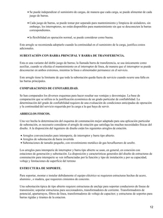 • Se puede independizar el suministro de cargas, de manera que cada carga, se puede alimentar de cada
        juego de barras.

      • Cada juego de barras, se puede tomar por separado para mantenimiento y limpieza de aisladores, sin
        embargo, los interruptores, no están disponibles para mantenimiento sin que se desconecten la barras
        correspondientes.

      • la flexibilidad en operación normal, se puede considerar como buena.

Este arreglo se recomienda adoptarlo cuando la continuidad en el suministro de la carga, justifica costos
adicionales.

SUBESTACIÓN CON BARRA PRINCIPAL Y BARRA DE TRANSFERENCIA.

Esta es una variante del doble juego de barras; la llamada barra de transferencia, se usa únicamente como
auxiliar, cuando se efectúa el mantenimiento en el interruptor de línea, de manera que el interruptor se puede
desconectar en ambos extremos, mientras la línea o alimentador permanece en el servicio.

Este arreglo tiene la limitante de que toda la subestación queda fuera de servicio cuando ocurre una falla en
las barras principales.

COMPARACIONES DE CONFIABILIDAD.

Se han comparados los diversos esquemas para hacer resaltar sus ventajas y desventajas. La base de
comparación que se utiliza es la justificación económica de un grado particular de confiabilidad. La
determinación del grado de confiabilidad requiere de una evaluación de condiciones anticipadas de operación
y la continuidad del servicio requerida por la carga a la que haya de servir.

ARREGLOS FISICOS.

Una vez hecha la determinación del esquema de conmutación mejor adaptado para una aplicación particular
de subestación, es necesario considerar el arreglo de estación que satisfaga las muchas necesidades físicas del
diseño. A la disposición del ingeniero de diseño están los siguientes arreglos de estación.

• Arreglos convencionales para intemperie, de interruptor y barra tipo abierto.
• Arreglos de subestación de barra invertida
• Subestaciones de tamaño pequeño, con revestimiento metálico de gas hexafluoruro de azufre.

Los arreglos para intemperie de interruptor y barra tipo abierto se usan, en general, en conexión con
estaciones de generación y subestación. La disposición y características generales del diseño de estructuras de
conmutación para intemperie se ven influenciadas por la función y tipo de instalación y por su capacidad,
voltaje y limitaciones de superficie del terreno

ESTRUCTURA DE SOPORTE.

Para soportar, montar e instalar debidamente el equipo eléctrico se requieren estructuras hechas de acero,
aluminio , o madera, que requieren cimientos de concreto.

Una subestación tipica de tipo abierto requiere estructuras de anclaje para soportar conductores de líneas de
transmisión; soportar estructuras para seccionadores, transformadores de corriente. Transformadores de
potencial, apartarrayos, filtros de linea, transformadores de voltaje de capacitor; y estructuras de soportes para
barras rigidas y tirantes de la estacion.


                                                                                                                12
 