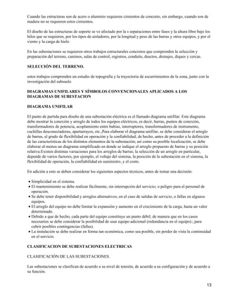 Cuando las estructuras son de acero o aluminio requieren cimientos de concreto, sin embargo, cuando son de
madera no se requieren estos cimientos.

El diseño de las estructuras de soporte se ve afectado por la s separaciones entre fases y la altura libre bajo los
hilos que se requieren, por los tipos de aisladores, por la longitud y peso de las barras y otros equipos, y por el
viento y la carga de hielo

En las subestaciones se requieren otros trabajos estructurales concretos que comprenden la selección y
preparación del terreno, caminos, salas de control, registros, conduits, dusctos, drenajes, diques y cercas.

SELECCIÓN DEL TERRENO.

estos trabajos comprenden un estudio de topografía y la trayectoria de escurrimientos de la zona, junto con la
investigación del subsuelo

DIAGRAMAS UNIFILARES Y SÍMBOLOS CONVENCIONALES APLICADOS A LOS
DIAGRAMAS DE SUBESTACION

DIAGRAMA UNIFILAR

El punto de partida para diseño de una subestación eléctrica es el llamado diagrama unifilar. Este diagrama
debe mostrar la conexión y arreglo de todos los equipos eléctricos, es decir, barras, puntos de conexión,
transformadores de potencia, acoplamiento entre bahías, interruptores, transformadores de instrumento,
cuchillas desconectadoras, apartarrayos, etc.,Para elaborar el diagrama unifilar, se debe considerar el arreglo
de barras, el grado de flexibilidad en operación y la confiabilidad; de hecho, antes de proceder a la definición
de las características de los distintos elementos de la subestación; así como su posible localización, se debe
elaborar al menos un diagrama simplificado en donde se indique el arreglo propuesto de barras y su posición
relativa.Existen distintas variaciones para los arreglos de barras; la selección de un arreglo en particular,
depende de varios factores, por ejemplo, el voltaje del sistema, la posición de la subestación en el sistema, la
flexibilidad de operación, la confiabilidad en suministro, y el costo.

En adición a esto se deben considerar los siguientes aspectos técnicos, antes de tomar una decisión:

• Simplicidad en el sistema.
• El mantenimiento se debe realizar fácilmente, sin interrupción del servicio; o peligro para el personal de
  operación.
• Se debe tener disponibilidad y arreglos alternativos; en el caso de salidas de servicio, o fallas en algunos
  equipos.
• El arreglo del equipo no debe limitar la expansión y aumento en el crecimiento de la carga, hasta un valor
  determinado.
• Debido a que de hecho, cada parte del equipo constituye un punto débil; de manera que en los casos
  necesarios se debe considerar la posibilidad de usar equipo adicional (redundancia en el equipo).; para
  cubrir posibles contingencias (fallas).
• La instalación se debe realizar en forma tan económica, como sea posible, sin perder de vista la continuidad
  en el servicio.

CLASIFICACION DE SUBESTACIONES ELECTRICAS

CLASIFICACIÓN DE LAS SUBESTACIONES.

Las subestaciones se clasifican de acuerdo a su nivel de tensión, de acuerdo a su configuración y de acuerdo a
su función.


                                                                                                                13
 
