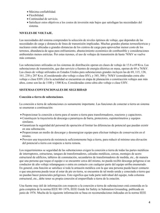 • Máxima confiabilidad.
      • Flexibilidad.
      • Continuidad de servicio.
      • Satisfacer estos objetivos a los costos de inversión más bajos que satisfagan las necesidades del
        sistema.

NIVELES DE VOLTAJE.

Las necesidades del sistema comprenden la selección de niveles óptimos de voltaje, que dependen de las
necesidades de carga y distancia de línea de transmisión implicadas. Muchas grandes plantas termoeléctricas y
nucleares están ubicadas a grandes distancias de los centros de carga para aprovechar menor costo de los
terrenos, abundancia de agua para enfriamiento, abastecimiento económico de combustible y consideraciones
ambientales menos estrictas. Por estas razones, el uso de voltajes de transmisión de hasta 765kV se vuelve
más comunes.

Las subestaciones utilizadas en los sistemas de distribución operan en clases de voltaje de 13.8 a 69 Kva. Las
subestaciones de transmisión, que dan servicio a fuentes de energía eléctrica en masa, operan de 69 a 765kV.
Las clases de voltaje utilizados en Estados Unidos para subestaciones grandes incluyen las de 69, 115, 138,
161, 230 y 287 Kva. (Considerando alto voltaje o clase HV), y 345, 500 y 765kV (consideradas extra alto
voltaje o clase EHV.) En la actualidad se encuentran en etapa de planeación o construcción voltajes aun más
altos, como son las de 1100 y 1500 Kva. Consideradas como ultra alto voltaje o clase UHV.

SISTEMAS CONVENCIONALES DE SEGURIDAD

Conexión a tierra de subestaciones.

La conexión a tierra de subestaciones es sumamente importante. Las funciones de conectar a tierra un sistema
se enumeran a continuación:

• Proporcionar la conexión a tierra para el neutro a tierra para transformadores, reactores y capacitores.
• Constituyen la trayectoria de descarga a pararrayos de barra, protectores, espinterómetros y equipos
  similares.
• Garantizan la seguridad del personal de operación al limitar las diferencias de potencial que puedan existir
  en una subestación.
• Proporcionan un medio de descargar y desenergizar equipo para efectuar trabajos de conservación en el
  mismo.
• Proveen una trayectoria de resistencia suficientemente baja a tierra, para reducir al mínimo una elevación
  del potencial a tierra con respecto a tierra remota.

Los requerimientos se seguridad de las subestaciones exigen la conexión a tierra de todas las partes metálicas
de interruptores, estructuras, tanques de transformadores, calzadas metálicas, cercas, montajes de acero
estructural de edificios, tableros de conmutación, secundarios de transformadores de medida, etc., de manera
que una persona que toque el equipo o se encuentre cerca del mismo, no pueda recibir descarga peligrosa si un
conductor de alto voltaje relampaguea o entra en contacto con cualquier parte del equipo arriba enumerado.
En general, esta función se satisface si toda la armazón metálica con la que una persona pueda hacer contacto
o que una persona pueda tocar al estar de pie en tierra, se encuentra de tal modo unida y conectada a tierra que
no puedan hacer potenciales peligrosos. Esto significa que toda parte individual del equipo, toda columna
estructural, etc., debe tener su propia conexión al emparrillado a tierra de la estación.

Una fuente muy útil de información con respecto a la conexión a tierra de subestaciones está contenida en la
guía completa de la norma IEEE 80−1976, IEEE Guide for Safety in Substation Grounding, publicada en
junio de 1976. Mucha de la siguiente información se basa en recomendaciones indicadas en la norma IEEE


                                                                                                                 4
 