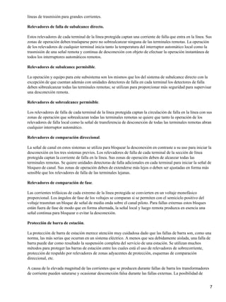líneas de trasmisión para grandes corrientes.

Relevadores de falla de subalcance directo.

Estos relevadores de cada terminal de la línea protegida captan una corriente de falla que entra en la línea. Sus
zonas de operación deben traslaparse pero no sobrealcanzar ninguna de las terminales remotas. La operación
de los relevadores de cualquier terminal inicia tanto la temperatura del interruptor automático local como la
trasmisión de una señal remota y continua de desconexión con objeto de efectuar la operación instantánea de
todos los interruptores automáticos remotos.

Relevadores de subalcance permisible.

La operación y equipo para este subsistema son los mismos que los del sistema de subalcance directo con la
excepción de que cuentan además con unidades detectores de falla en cada terminal los detectores de falla
deben sóbrealcanzar todas las terminales remotas; se utilizan para proporcionar más seguridad para supervisar
una desconexión remota.

Relevadores de sobrealcance permisible.

Los relevadores de falla de cada terminal de la línea protegida captan la circulación de falla en la línea con sus
zonas de operación que sobrealcazan todas las terminales remotas se quiere que tanto la operación de los
relevadores de falla local como la señal de transferencia de desconexión de todas las terminales remotas abran
cualquier interruptor automático.

Relevadores de comparación direccional.

La señal de canal en estos sistemas se utiliza para bloquear la desconexión en contraste a su uso para iniciar la
desconexión en los tres sistemas previos. Los relevadores de falla de cada terminal de la sección de línea
protegida captan la corriente de falla en la línea. Sus zonas de operación deben de alcanzar todas las
terminales remotas. Se quiere unidades detectoras de falla adicionales en cada terminal para iniciar la señal de
bloqueo de canal. Sus zonas de operación deben de extenderse más lejos o deben ser ajustadas en forma más
sensible que los relevadores de falla de las terminales lejanas.

Relevadores de comparación de fase.

Las corrientes trifásicas de cada extremo de la línea protegida se convierten en un voltaje monofásico
proporcional. Los ángulos de fase de los voltajes se comparan si se permiten con el semiciclo positivo del
voltaje trasmitan un bloque de señal de media onda sobre el canal piloto. Para fallas externas estos bloques
están fuera de fase de modo que en forma alternada, la señal local y luego remota produzca en esencia una
señal continua para bloquear o evitar la desconexión.

Protección de barra de estación.

La protección de barra de estación merece atención muy cuidadosa dado que las fallas de barra son, como una
norma, las más serias que ocurran en un sistema eléctrico. A menos que sea debidamente aislada, una falla de
barra puede dar como resultado la suspensión completa del servicio de una estación. Se utilizan muchos
métodos para proteger las barras de estación entre los cuales está el uso de relevadores de sobrecorriente,
protección de respaldo por relevadores de zonas adyacentes de protección, esquemas de comparación
direccional, etc.

A causa de la elevada magnitud de las corrientes que se producen durante fallas de barra los transformadores
de corriente pueden saturarse y ocasionar desconexión falsa durante las fallas externas. La posibilidad de


                                                                                                                7
 