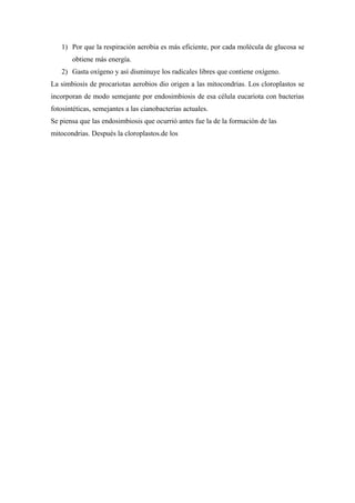 1) Por que la respiración aerobia es más eficiente, por cada molécula de glucosa se
obtiene más energía.
2) Gasta oxígeno y así disminuye los radicales libres que contiene oxígeno.
La simbiosis de procariotas aerobios dio origen a las mitocondrias. Los cloroplastos se
incorporan de modo semejante por endosimbiosis de esa célula eucariota con bacterias
fotosintéticas, semejantes a las cianobacterias actuales.
Se piensa que las endosimbiosis que ocurrió antes fue la de la formación de las
mitocondrias. Después la cloroplastos.de los
 