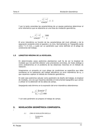 Tema 4                                                             Nivelación Geométrica



                                                 e 2 + eh
                                                   p
                                                        2

                                      ek =                  .L n
                                             636620 cc

      Y por lo tanto conocidas las características de un equipo podremos determinar el
      error kilometrico que se obtendría en una línea de nivelación geométrica.



                            e 2 + eh
                              p
                                   2
                                                    1000
                    ek =                     .L
                           636620 cc                  L

      El error kilométrico es función de las características del nivel utilizado y de la
      separación existente entre el aparato y la mira. Normalmente en Topografía oscila
      entre 7 ó 9 mm, y suele ser un parámetro que viene definido en el pliego de
      condiciones del trabajo.



1.5   LONGITUD MÁXIMA DE LA NIVELADA.


      En determinados casos podremos plantearnos cuál ha de ser la longitud de
      nivelada que nos permite obtener unas precisiones concretas, de modo análogo a
      como analizáremos en el problema de las distancias máximas en el método de
      radiación.

      Imaginemos un proyecto en cuyo pliego de condiciones se especifica que debe
      cometerse en la realización del trabajo altimétrico un error kilométrico de ek, y
      que vayamos a aplicar el método de nivelación geométrica.

      En este caso podremos calcular como parámetro de diseño del trabajo, la longitud
      de nivelada, una vez que hayamos decidido el instrumental topográfico que vamos
      a utilizar en la obtención de los datos de campo.

      Despejando este término en la expresión del error kilométrico obtendremos:



                       L=
                                      (
                            e k . 636620 cc
                              2
                                                     )2


                             (e   2
                                  p
                                          2
                                             )
                                      + e h . 1000

      Y con este parámetro se prepara el trabajo de campo.




2.    NIVELACIÓN GEOMÉTRICA COMPUESTA.
:
            2.1    LÍNEA DE NIVELACIÓN SENCILLA.

                   -        Fundamento.
                   -        Cálculo.




                                                                                           11
M. Farjas
 