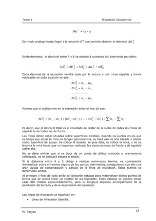 Tema 4                                                                Nivelación Geométrica



                                           ∆HB C = LE - LF


De modo análogo hasta llegar a la estación EVI que permite obtener el desnivel                ∆H D
                                                                                                 E




Evidentemente, el desnivel entre A y E se obtendrá sumando los desniveles parciales:


                               ∆H E = ∆H B + ∆H C + ∆H C + ∆H E
                                  A      A      B
                                                       D
                                                              D


Cada desnivel de la expresión vendrá dado por la lectura a dos miras espalda y frente
realizadas en cada estación ya que:

                                          ∆H B = m e − m f
                                             A

                                          ∆H C = m e − m f
                                             B

                                          ......................
                                          ∆H E = m e − m f
                                             D




Valores que si sustituimos en la expresión anterior nos da que:


            ∆H E = (m e − m´f ) + (m' ' e − m' ' f ) + ... + (m e − m fvi ) = ∑ m e − ∑ m f
               A
                                                                vi




Es decir, que el desnivel total es el resultado de restar de la suma de todas las miras de
espalda la de todas las de frente.
Las miras deben estar situadas sobre superficies estables. Cuando los puntos en los que
se tenga que situar la mira no tengan permanencia, se hará uso de una basada o zócalo
como superficie de apoyo. Se coloca la basada, se pisa ésta, se coloca la mira, y no se
levanta la mira hasta que no hayamos realizado las observaciones de frente y de espalda
sobre ella.
No se debe olvidar que si se trata de un punto de altitud conocida o previamente
señalizado, no se colocará basada ó zócalo.
Si la distancia entre A y E obliga a realizar numerosos tramos, es conveniente
materializar sobre el terreno alguno de los puntos intermedios, consiguiendo con ello una
gran ayuda de comprobación y cálculo de la línea de nivelación. Estos tramos se
denominan anillos.
Al principio y final de cada anillo se colocarán estacas para materializar dichos puntos de
forma que se pueda tener un control de las niveladas. Estas estacas se pueden situar
cada 400 metros aproximadamente, pero su longitud depende principalmente de la
pendiente del terreno y de la experiencia del operador.


Las líneas de nivelación se clasifican en:
   •   Línea de Nivelación Sencilla.



                                                                                                     13
M. Farjas
 