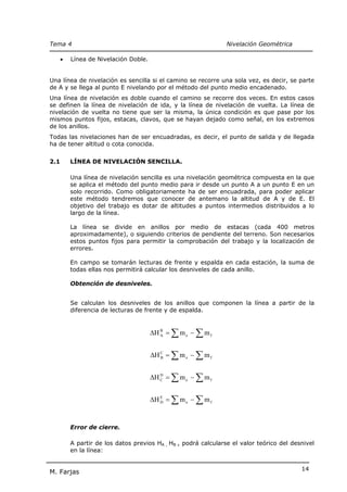 Tema 4                                                           Nivelación Geométrica

      •   Línea de Nivelación Doble.


Una línea de nivelación es sencilla si el camino se recorre una sola vez, es decir, se parte
de A y se llega al punto E nivelando por el método del punto medio encadenado.
Una línea de nivelación es doble cuando el camino se recorre dos veces. En estos casos
se definen la línea de nivelación de ida, y la línea de nivelación de vuelta. La línea de
nivelación de vuelta no tiene que ser la misma, la única condición es que pase por los
mismos puntos fijos, estacas, clavos, que se hayan dejado como señal, en los extremos
de los anillos.
Todas las nivelaciones han de ser encuadradas, es decir, el punto de salida y de llegada
ha de tener altitud o cota conocida.


2.1       LÍNEA DE NIVELACIÓN SENCILLA.

          Una línea de nivelación sencilla es una nivelación geométrica compuesta en la que
          se aplica el método del punto medio para ir desde un punto A a un punto E en un
          solo recorrido. Como obligatoriamente ha de ser encuadrada, para poder aplicar
          este método tendremos que conocer de antemano la altitud de A y de E. El
          objetivo del trabajo es dotar de altitudes a puntos intermedios distribuidos a lo
          largo de la línea.

          La línea se divide en anillos por medio de estacas (cada 400 metros
          aproximadamente), o siguiendo criterios de pendiente del terreno. Son necesarios
          estos puntos fijos para permitir la comprobación del trabajo y la localización de
          errores.

          En campo se tomarán lecturas de frente y espalda en cada estación, la suma de
          todas ellas nos permitirá calcular los desniveles de cada anillo.

          Obtención de desniveles.


          Se calculan los desniveles de los anillos que componen la línea a partir de la
          diferencia de lecturas de frente y de espalda.


                                       ∆H B = ∑ m e − ∑ m f
                                          A




                                       ∆H C = ∑ m e − ∑ m f
                                          B




                                       ∆H C = ∑ m e − ∑ m f
                                          D




                                       ∆H E = ∑ m e − ∑ m f
                                          D




          Error de cierre.

          A partir de los datos previos HA , HB , podrá calcularse el valor teórico del desnivel
          en la línea:


                                                                                           14
M. Farjas
 