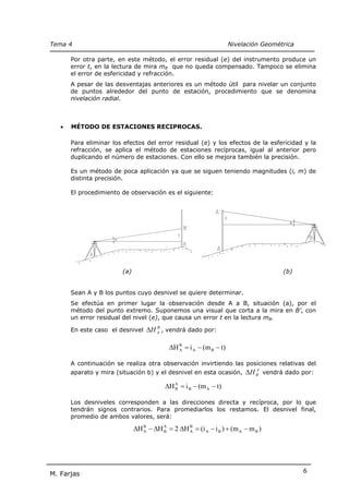 Tema 4                                                                Nivelación Geométrica

       Por otra parte, en este método, el error residual (e) del instrumento produce un
       error t, en la lectura de mira mB que no queda compensado. Tampoco se elimina
       el error de esfericidad y refracción.
       A pesar de las desventajas anteriores es un método útil para nivelar un conjunto
       de puntos alrededor del punto de estación, procedimiento que se denomina
       nivelación radial.



   •   MÉTODO DE ESTACIONES RECIPROCAS.

       Para eliminar los efectos del error residual (e) y los efectos de la esfericidad y la
       refracción, se aplica el método de estaciones recíprocas, igual al anterior pero
       duplicando el número de estaciones. Con ello se mejora también la precisión.

       Es un método de poca aplicación ya que se siguen teniendo magnitudes (i, m) de
       distinta precisión.

       El procedimiento de observación es el siguiente:




                         (a)                                                           (b)


       Sean A y B los puntos cuyo desnivel se quiere determinar.
       Se efectúa en primer lugar la observación desde A a B, situación (a), por el
       método del punto extremo. Suponemos una visual que corta a la mira en B’, con
       un error residual del nivel (e), que causa un error t en la lectura mB.

       En este caso el desnivel ∆H A , vendrá dado por:
                                        B




                                             ∆H B = i A − (m B − t)
                                                A


       A continuación se realiza otra observación invirtiendo las posiciones relativas del
       aparato y mira (situación b) y el desnivel en esta ocasión, ∆H B vendrá dado por:
                                                                               A



                                            ∆H A = i B − (m A − t)
                                               B


       Los desniveles corresponden a las direcciones directa y recíproca, por lo que
       tendrán signos contrarios. Para promediarlos los restamos. El desnivel final,
       promedio de ambos valores, será:

                               ∆H B − ∆H A = 2 ∆H B = (i A − i B ) + (m A − m B )
                                  A      B        A




                                                                                              6
M. Farjas
 