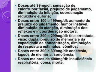    Doses até 99mg/dl: sensação de
    calor/rubor facial, prejuízo de julgamento,
    diminuição da inibição, coordenação
    reduzida e euforia;
   Doses entre 100 e 199mg/dl: aumento do
    prejuízo do julgamento, humor instável,
    diminuição da atenção, diminuição dos
    reflexos e incoordenação motora;
   Doses entre 200 e 299mg/dl: fala arrastada,
    visão dupla, prejuízo de memória e da
    capacidade de concentração, diminuição
    de resposta a estímulos, vômitos;
   Doses entre 300 e 399mg/dl: anestesia,
    lapsos de memória, sonolência;
   Doses maiores de 400mg/dl: insuficiência
    respiratória, coma, morte.
 