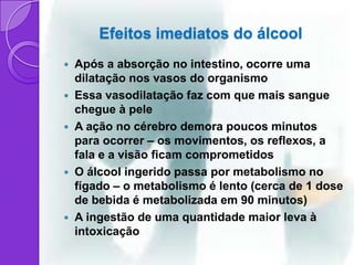 Efeitos imediatos do álcool
   Após a absorção no intestino, ocorre uma
    dilatação nos vasos do organismo
   Essa vasodilatação faz com que mais sangue
    chegue à pele
   A ação no cérebro demora poucos minutos
    para ocorrer – os movimentos, os reflexos, a
    fala e a visão ficam comprometidos
   O álcool ingerido passa por metabolismo no
    fígado – o metabolismo é lento (cerca de 1 dose
    de bebida é metabolizada em 90 minutos)
   A ingestão de uma quantidade maior leva à
    intoxicação
 