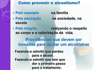 Como prevenir o alcoolismo?

   Pelo exemplo        na família
   Pela educação        na sociedade, na
    escola
   Pela religião        realçando o respeito
    ao corpo e a valorização da vida.
         Providências que devem ser
      tomadas para ajudar um alcoólatra:
    Fazendo-o admitir que perdeu
             para o álcool.
    Fazendo-o admitir que tem que
             dar o primeiro passo
             para o tratamento.
 