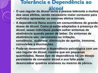 Tolerância e Dependência ao

                          álcool
    O uso regular do álcool torna a pessoa tolerante a muitos
  dos seus efeitos, sendo necessário maior consumo para o
  indivíduo apresentar os mesmos efeitos iniciais.
 A dependência física ocorre em consumidores de grandes
  doses de álcool. Como já estão adaptados à presença do
  álcool, esses indivíduos podem sofrer sintomas de
  abstinência quando param de beber. Os sintomas de
  abstinência são: nervosismo ou irritação,
  sonolência, sudorese, diminuição do apetite, tremores,
  convulsões e alucinações.
 Pode-se desenvolver a dependência psicológica com um
  uso regular do álcool, mesmo que em pequenas
  quantidades. Nesse tipo de dependência há um desejo
  persistente de consumir álcool e sua falta pode
  desencadear quadros ansiosos ou mesmo de pânico.
 