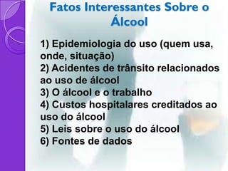 Fatos Interessantes Sobre o
            Álcool
1) Epidemiologia do uso (quem usa,
onde, situação)
2) Acidentes de trânsito relacionados
ao uso de álcool
3) O álcool e o trabalho
4) Custos hospitalares creditados ao
uso do álcool
5) Leis sobre o uso do álcool
6) Fontes de dados
 