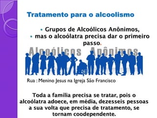 Tratamento para o alcoolismo

        Grupos de Alcoólicos Anônimos,
      mas o alcoólatra precisa dar o primeiro
                       passo.




  Rua : Menino Jesus na Igreja São Francisco

     Toda a família precisa se tratar, pois o
alcoólatra adoece, em média, dezesseis pessoas
   a sua volta que precisa de tratamento, se
            tornam coodependente.
 