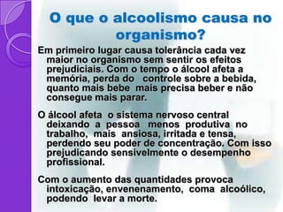 O que o alcoolismo causa no
          organismo?
Em primeiro lugar causa tolerância cada vez
 maior no organismo sem sentir os efeitos
 prejudiciais. Com o tempo o álcool afeta a
 memória, perda do controle sobre a bebida,
 quanto mais bebe mais precisa beber e não
 consegue mais parar.
O álcool afeta o sistema nervoso central
 deixando a pessoa menos produtiva no
 trabalho, mais ansiosa, irritada e tensa,
 perdendo seu poder de concentração. Com isso
 prejudicando sensivelmente o desempenho
 profissional.
Com o aumento das quantidades provoca
 intoxicação, envenenamento, coma alcoólico,
 podendo levar a morte.
 