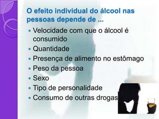 O efeito individual do álcool nas
pessoas depende de ...
 Velocidade com que o álcool é
  consumido
 Quantidade
 Presença de alimento no estômago
 Peso da pessoa
 Sexo
 Tipo de personalidade
 Consumo de outras drogas
 