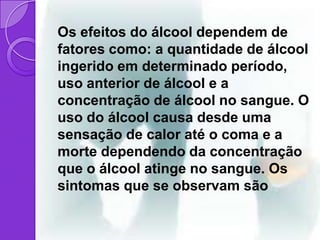 Os efeitos do álcool dependem de
fatores como: a quantidade de álcool
ingerido em determinado período,
uso anterior de álcool e a
concentração de álcool no sangue. O
uso do álcool causa desde uma
sensação de calor até o coma e a
morte dependendo da concentração
que o álcool atinge no sangue. Os
sintomas que se observam são
 