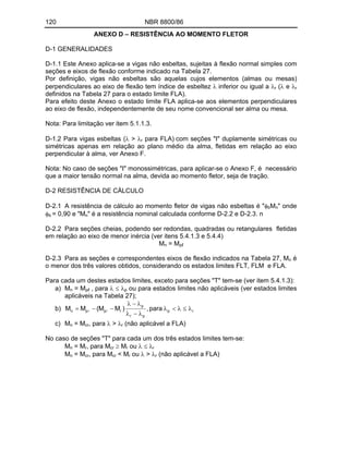 120 NBR 8800/86
ANEXO D RESISTÊNCIA AO MOMENTO FLETOR
D-1 GENERALIDADES
D-1.1 Este Anexo aplica-se a vigas não esbeltas, sujeitas à flexão normal simples com
seções e eixos de flexão conforme indicado na Tabela 27.
Por definição, vigas não esbeltas são aquelas cujos elementos (almas ou mesas)
perpendiculares ao eixo de flexão tem índice de esbeltez inferior ou igual a r ( e r
definidos na Tabela 27 para o estado limite FLA).
Para efeito deste Anexo o estado limite FLA aplica-se aos elementos perpendiculares
ao eixo de flexão, independentemente de seu nome convencional ser alma ou mesa.
Nota: Para limitação ver item 5.1.1.3.
D-1.2 Para vigas esbeltas ( > r para FLA) com seções "I" duplamente simétricas ou
simétricas apenas em relação ao plano médio da alma, fletidas em relação ao eixo
perpendicular à alma, ver Anexo F.
Nota: No caso de seções "I" monossimétricas, para aplicar-se o Anexo F, é necessário
que a maior tensão normal na alma, devida ao momento fletor, seja de tração.
D-2 RESISTÊNCIA DE CÁLCULO
D-2.1 A resistência de cálculo ao momento fletor de vigas não esbeltas é " bMn" onde
b = 0,90 e "Mn" é a resistência nominal calculada conforme D-2.2 e D-2.3. n
D-2.2 Para seções cheias, podendo ser redondas, quadradas ou retangulares fletidas
em relação ao eixo de menor inércia (ver itens 5.4.1.3 e 5.4.4)
Mn = Mp
D-2.3 Para as seções e correspondentes eixos de flexão indicados na Tabela 27, Mn é
o menor dos três valores obtidos, considerando os estados limites FLT, FLM e FLA.
Para cada um destes estados limites, exceto para seções "T" tem-se (ver item 5.4.1.3):
a) Mn = Mp , para p ou para estados limites não aplicáveis (ver estados limites
aplicáveis na Tabela 27);
b) r
p
p
r
p
r
p
p
n para
,
)
M
M
(
M
M
c) Mn = Mcr, para > r (não aplicável a FLA)
No caso de seções "T" para cada um dos três estados limites tem-se:
Mn = Mr, para Mcr Mr ou r
Mn = Mcr, para Mcr < Mr ou > r (não aplicável a FLA)
 