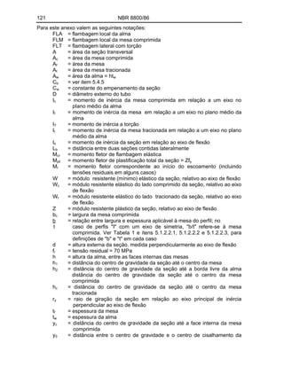 121 NBR 8800/86
Para este anexo valem as seguintes notações:
FLA = flambagem local da alma
FLM = flambagem local da mesa comprimida
FLT = flambagem lateral com torção
A = área da seção transversal
Ac = área da mesa comprimida
Af = área da mesa
At = área da mesa tracionada
Aw = área da alma = htw
Cb = ver item 5.4.5
Cw = constante do empenamento da seção
D = diâmetro externo do tubo
Ic = momento de inércia da mesa comprimida em relação a um eixo no
pIano médio da alma
If = momento de inércia da mesa em relação a um eixo no plano médio da
alma
IT = momento de inércia a torção
It = momento de inércia da mesa tracionada em relação a um eixo no plano
médio da alma
Ix = momento de inércia da seção em relação ao eixo de flexão
Lb = distância entre duas seções contidas lateralmente
Mcr = momento fletor de flambagem elástica
Mp = momento fletor de plastificação total da seção = Zfy
Mr = momento fletor correspondente ao início do escoamento (incluindo
tensões residuais em alguns casos)
W = módulo resistente (mínimo) elástico da seção, relativo ao eixo de flexão
Wc = módulo resistente elástico do lado comprimido da seção, relativo ao eixo
de flexão
Wt = módulo resistente elástico do lado tracionado da seção, relativo ao eixo
de flexão
Z = módulo resistente plástico da seção, relativo ao eixo de flexão
bc = largura da mesa comprimida
b = relação entre largura e espessura aplicável à mesa do perfil; no
t caso de perfis "I" com um eixo de simetria, "b/t" refere-se à mesa
comprimida. Ver Tabela 1 e itens 5.1.2.2.1, 5.1.2.2.2 e 5.1.2.2.3, para
definições de "b" e "t" em cada caso
d = altura externa da seção, medida perpendicularmente ao eixo de flexão
fr = tensão residual = 70 MPa
h = altura da alma, entre as faces internas das mesas
h1 = distância do centro de gravidade da seção até o centro da mesa
h2 = distância do centro de gravidade da seção até a borda livre da alma
distância do centro de gravidade da seção até o centro da mesa
comprimida
hc = distância do centro de gravidade da seção até o centro da mesa
tracionada
ry = raio de giração da seção em relação ao eixo principal de inércia
perpendicular ao eixo de flexão
tf = espessura da mesa
tw = espessura da alma
yc = distância do centro de gravidade da seção até a face interna da mesa
comprimida
y0 = distância entre o centro de gravidade e o centro de cisalhamento da
 