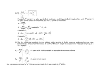 (b)
2
y
b
2
2
y
b
b
1
cr
r
L
B
1
1
r
L
C
B
M
Para perfis "I" o sinal (+) se aplica quando Bx for positivo e o sinal (-) quando Bx for negativo. Para perfis "T" o sinal (+)
se aplica quando a mesa for comprimida, e o sinal (-) quando for tracionada.
)
0
C
,
"
T
"
perfis
(para
A
B
L
C
4
EAB
GI
4
B
2
EAB
B
w
2
x
2
b
w
2
x
2
T
2
x
2
1
Para perfis "I":
4
c
4
t
w
2
c
c
c
c
2
t
t
t
t
x
0
x h
h
4
t
h
A
I
h
h
A
I
h
I
1
y
2
B
Para perfis "T":
f
3
1
f
1
4
1
4
2
w
x
0
x A
h
I
h
h
h
4
t
I
1
y
2
B
(c) Wef é o módulo de resistência (mínimo elástico, relativo ao eixo de flexão, para uma seção que tem uma mesa
comprimida (ou alma comprimida no caso de perfil "U" fletido em relação ao eixo de menor inércia) de largura igual a
"bef", dada por:
b
f
t
b
173
1
f
t
862
b
y
y
ef , para seção caixão quadrada ou retangular de espessura uniforme
b
f
t
b
152
1
f
t
862
b
y
y
ef , para demais seções
Nas expressões anteriores bef e b têm a mesma unidade de t , e a unidade de fy é MPa.
 