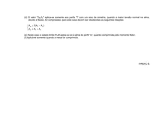 (d) O valor "2yc/tw" aplica-se somente aos perfis "I" com um eixo de simetria, quando a maior tensão normal na alma,
devido à flexão, for compressão; para este caso devem ser obedecidas as seguintes relações:
c
t
w
c
t
w
A
A
A
)
A
A
(
3
A
(e) Neste caso o estado limite FLM aplica-se só à alma do perfil U , quando comprimida pelo momento fletor.
(f) Aplicável somente quando a mesa for comprimida.
/ANEXO E
 