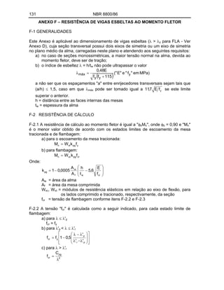 131 NBR 8800/86
ANEXO F RESISTÊNCIA DE VIGAS ESBELTAS AO MOMENTO FLETOR
F-1 GENERALIDADES
Este Anexo é aplicável ao dimensionamento de vigas esbeltas ( > z para FLA - Ver
Anexo D), cuja seção transversal possui dois eixos de simetria ou um eixo de simetria
no plano médio da alma, carregadas neste plano e atendendo aos seguintes requisitos:
a) no caso de seções monossimétricas, a maior tensão normal na alma, devida ao
momento fletor, deve ser de tração;
b) o índice de esbeltez = h/tw não pode ultrapassar o valor
MPa)
em
"
f
"
e
"
E
("
115
f
f
E
48
,
0
y
y
y
máx
a não ser que os espaçamentos "a" entre enrijecedores transversais sejam tais que
(a/h) 1,5, caso em que máx pode ser tomado igual a y
f
E
7
,
11 se este limite
superar o anterior.
h = distância entre as faces internas das mesas
tw = espessura da alma
F-2 RESISTÊNCIA DE CÁLCULO
F-2.1 A resistência de cálculo ao momento fletor é igual a " bMn", onde b = 0,90 e "Mn"
é o menor valor obtido de acordo com os estados limites de escoamento da mesa
tracionada e de flambagem:
a) para o escoamento da mesa tracionada:
y
pg
xt
n f
k
W
M
b) para flambagem:
cr
pg
xc
n f
k
W
M
Onde:
cr
w
f
w
pg
f
E
6
,
5
t
h
A
A
0005
,
0
1
k
Aw = área da alma
Af = área da mesa comprimida
Wxc, Wxt = módulos de resistência elásticos em relação ao eixo de flexão, para
os lados comprimido e tracionado, respectivamente, da seção
fcr = tensão de flambagem conforme itens F-2.2 e F-2.3
F-2.2 A tensão "fcr" é calculada como a seguir indicado, para cada estado limite de
flambagem:
a) para 'p
fcr = fy
b) para 'p < 'r
p
r
p
y
cr
'
'
'
5
,
0
1
f
f
c) para > 'r
2
pg
cr
C
f
 