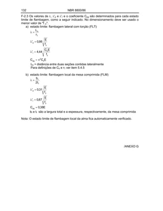 132 NBR 8800/86
F-2.3 Os valores de , 'p e 'r e o coeficiente Cpg são determinados para cada estado
limite de flambagem, como a seguir indicado. No dimensionamento deve ser usado o
menor valor de "f cr".
a) estado limite: flambagem lateral com torção (FLT)
E
C
C
f
E
C
44
,
4
'
f
E
86
,
0
'
r
L
b
2
pg
y
b
r
y
p
T
b
Lb = distância entre duas seções contidas lateralmente
Para definições de Cb e rT ver item 5.4.5
b) estado limite: flambagem local da mesa comprimida (FLM)
E
38
,
0
C
f
E
87
,
0
'
f
E
31
,
0
'
t
2
b
pg
y
r
y
p
f
f
bf e tf são a largura total e a espessura, respectivamente, da mesa comprimida
Nota: O estado limite de flambagem local da alma fica automaticamente verificado.
/ANEXO G
 