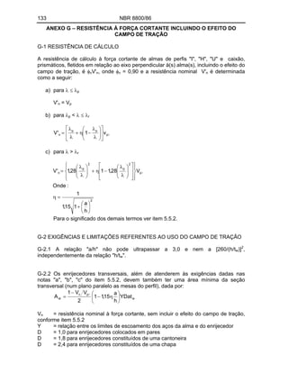 133 NBR 8800/86
ANEXO G RESISTÊNCIA À FORÇA CORTANTE INCLUINDO O EFEITO DO
CAMPO DE TRAÇÃO
G-1 RESISTÊNCIA DE CÁLCULO
A resistência de cálculo à força cortante de almas de perfis "I", "H", "U" e caixão,
prismáticos, fletidos em relação ao eixo perpendicular à(s) alma(s), incluindo o efeito do
campo de tração, é vV'n, onde v = 0,90 e a resistência nominal V'n é determinada
como a seguir:
a) para p
V'n = Vp
b) para p < r
p
p
p
n v
1
'
V
c) para > r
2
p
2
p
2
p
n
h
a
1
15
,
1
1
:
Onde
V
28
,
1
1
28
,
1
'
V
Para o significado dos demais termos ver item 5.5.2.
G-2 EXIGÊNCIAS E LIMITAÇÕES REFERENTES AO USO DO CAMPO DE TRAÇÃO
G-2.1 A relação "a/h" não pode ultrapassar a 3,0 e nem a [260/(h/tw)]2
,
independentemente da relação "h/tw".
G-2.2 Os enrijecedores transversais, além de atenderem às exigências dadas nas
notas "a", "b", "c" do item 5.5.2, devem também ter uma área mínima da seção
transversal (num plano paralelo as mesas do perfil), dada por:
w
p
n
st YDat
h
a
15
,
1
1
2
V
V
1
A
Vn = resistência nominal à força cortante, sem incluir o efeito do campo de tração,
conforme item 5.5.2
Y = relação entre os limites de escoamento dos aços da alma e do enrijecedor
D = 1,0 para enrijecedores colocados em pares
D = 1,8 para enrijecedores constituídos de uma cantoneira
D = 2,4 para enrijecedores constituídos de uma chapa
 