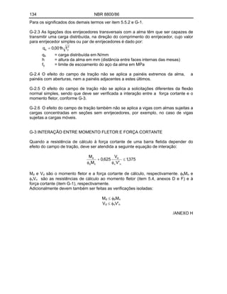 134 NBR 8800/86
Para os significados dos demais termos ver item 5.5.2 e G-1.
G-2.3 As ligações dos enrijecedores transversais com a alma têm que ser capazes de
transmitir uma carga distribuída, na direção do comprimento do enrijecedor, cujo valor
para enrijecedor simples ou par de enrijecedores é dado por:
3
y
s f
h
001
,
0
q
qs = carga distribuída em N/mm
h = altura da alma em mm (distância entre faces internas das mesas)
fy = limite de escoamento do aço da alma em MPa
G-2.4 O efeito do campo de tração não se aplica a painéis extremos da alma, a
painéis com aberturas, nem a painéis adjacentes a estes últimos.
G-2.5 O efeito do campo de tração não se aplica a solicitações diferentes da flexão
normal simples, sendo que deve ser verificada a interação entre a força cortante e o
momento fletor, conforme G-3.
G-2.6 O efeito do campo de tração também não se aplica a vigas com almas sujeitas a
cargas concentradas em seções sem enrijecedores, por exemplo, no caso de vigas
sujeitas a cargas móveis.
G-3 INTERAÇÃO ENTRE MOMENTO FLETOR E FORÇA CORTANTE
Quando a resistência de cálculo à força cortante de uma barra fletida depender do
efeito do campo de tração, deve ser atendida a seguinte equação de interação:
375
,
1
'
V
V
625
,
0
M
M
n
v
d
n
b
d
Md e Vd são o momento fletor e a força cortante de cálculo, respectivamente. bMn e
vVn são as resistências de cálculo ao momento fletor (item 5.4, anexos D e F) e à
força cortante (item G-1), respectivamente.
Adicionalmente devem também ser feitas as verificações isoladas:
Md bMn
Vd vV'n
/ANEXO H
 