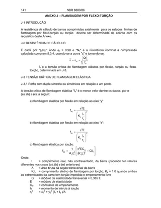 141 NBR 8800/86
ANEXO J FLAMBAGEM POR FLEXO-TORÇÃO
J-1 INTRODUÇÃO
A resistência de cálculo de barras comprimidas axialmente para os estados limites de
flambagem por flexo-torção ou torção devera ser determinada de acordo com os
requisitos deste Anexo.
J-2 RESISTÊNCIA DE CÁLCULO
É dada por " cNn", onde c = 0,90 e "Nn" é a resistência nominal à compressão
calculada como em 5.3.4, usando-se a curva "c" e tomando-se:
e
y
e
f
Qf
fe é a tensão crítica de flambagem elástica por flexão, torção ou flexo-
torção, determinada em J-3.
J-3 TENSÃO CRÍTICA DE FLAMBAGEM ELÁSTICA
J-3.1 Perfis com dupla simetria ou simétricos em relação a um ponto
A tensão crítica de flambagem elástica "fe" é o menor valor dentre os dados por e
(a), (b) e (c), a seguir:
a) flambagem elástica por flexão em relação ao eixo "y"
2
y
y
2
ey
r
L
K
E
f
b) flambagem elástica por flexão em relação ao eixo "x":
2
y
y
2
ey
r
L
K
E
f
c) flambagem elástica por torção:
T
2
z
w
2
2
0
g
ez GI
L
K
EC
r
A
1
f
Onde:
L = comprimento real, não contraventado, da barra (podendo ter valores
diferentes nos casos (a), (b) e (e) anteriores)
A = área bruta da seção transversal da barra
KzL = comprimento efetivo de flambagem por torção; Kz = 1,0 quando ambas
as extremidades da barra tem torção impedida e empenamento livre
G = módulo de elasticidade transversal = 0,385 E
E = módulo de elasticidade
Cw = constante de empenamento
IT = momento de inércia à torção
r0
2
= x0
2
+ y0
2
(Ix + Iy )/A
 