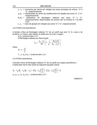 142 NBR 8800/86
Ix , Iy = momentos de inércia em relação aos eixos principais de inércia "x" e
"y", respectivamente
x0,y0 = coordenadas do centro de cisalhamento em relação aos eixos "y" e "x",
respectivamente
Kx,Ky = parâmetros de flambagem relativos aos eixos "x" e "y",
respectivamente, determinados de acordo com os Anexos H, I ou item
4.9.2
rx ,ry = raios de giração em relação aos eixos "x" e "y", respectivamente
J-3.2 Perfis monossimétricos
A tensão crítica de flambagem elástica "fe" de um perfil cujo eixo "y" é o eixo e de
simetria, e o menor valor dentre os dados por (a) e (b), a seguir:
a) fex conforme item J-3.1
b) flambagem elástica por flexo-torção
2
ez
ey
ez
ey
ez
ey
eyz
f
f
H
f
f
4
1
1
H
2
f
f
f
Onde:
2
0
2
0
r
y
1
H
y
0 , r0, fey e fez = conforme item J-3.1
J-3.3 Perfis assimétricos
A tensão crítica de flambagem elástica "fe" de um perfil com seção assimétrica e
é dada pela menor das raízes da seguinte equação cúbica:
0
r
y
f
f
f
r
x
f
f
f
f
f
f
f
f
f 2
0
2
0
ex
e
2
e
2
0
2
0
ey
e
2
e
ez
e
ey
e
ex
e
x0, y0, r0 , fex, fey e fez conforme item J-3.1
/ANEXO K
 