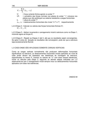 146 NBR 8800/86
i
1
i
i
i
i
h
P
'
V
V'i = força cortante fictícia agindo no andar "i"
Pi = somatório das forças normais nos pilares do andar " i", inclusive nos
pilares que não pertençam ao sistema resistente a cargas horizontais
hi = altura do andar "i"
i+1, i = deslocamentos horizontais dos níveis "i+1" e "i", respectivamente
L-2.4 Etapa 4 - Calcular os valores das forças horizontais fictícias H'i:
i
1
i
i '
V
'
V
'
H
L-2.5 Etapa 5 - Aplicar novamente o carregamento inicial à estrutura como na Etapa 1,
incluindo agora as forças H'i.
L-2.6 Etapa 6 - Repetir as Etapas 2 até 5, até que os resultados sejam convergentes.
Se após 5 ciclos de iteração os resultados não convergirem, pode ser que a estrutura
seja excessivamente flexível.
L-3 CASO ONDE SÃO APLICADAS SOMENTE CARGAS VERTICAIS
Como as cargas verticais normalmente não produzem deformações horizontais
significativas na estrutura, os deslocamentos horizontais iniciais aplicados ao nível de
cada andar devem ser baseados nas tolerâncias de montagem da estrutura,
especificadas no Anexo P. Usando os valores de " i" com base nessas tolerâncias,
iniciar os cálculos pela Etapa 3, seguindo as demais etapas indicadas em L-2
observando-se que o carregamento inicial sempre inclui os deslocamentos horizontais
aplicados com base nas tolerâncias.
/ANEXO M
 