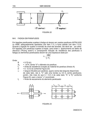 155 NBR 8800/86
FIGURA 22
M-6 FADIGA EM PARAFUSOS
Em ligações parafusadas sujeitas à fadiga só devem ser usados parafusos ASTM A325
ou A490, adequadamente apertados (ver item 7.7), e furos padrão (ver item 7.3.4).
Quando a ligação for sujeita à inversão de sinal das tensões, ela deve ser por atrito.
Em ligações com parafusos sujeitos à tração, para evitar o aparecimento do efeito de
alavanca ("Prying action") e conseqüente redução de resistência dos parafusos à
fadiga) os elementos parafusados devem ter uma espessura dada por:
y
f
'
Bb
4
t
Onde:
B = 0,75 Apfu
Ap = d2
/4, sendo "d" o diâmetro do parafuso
fu = limite de resistência à tração do material do parafuso (Anexo A)
b' = b - 0,5 d (b conforme Figura 23)
= largura tributária por parafuso, igual a soma das larguras disponíveis
de cada lado, isto é, " 1" (até uma borda) ou 0,5 2 (entre parafusos),
porém, não mais do que b + 0,5 d de cada lado; " 1" e " 2" conforme
Figura 23; usar o menor " " encontrado
fy = limite de escoamento do elemento parafusado
FIGURA 23
/ANEXO N
 