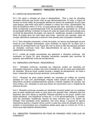 156 NBR 8800/86
ANEXO N VIBRAÇÕES EM PISOS
N-1 LIMITES DE DESCONFORTO
N-1.1 Em geral a vibração em pisos é desagradável. Para o caso de vibrações
senoidais contínuas que duram mais do que aproximadamente 10 ciclos, a Figura 24
fornece um limite médio de percepção definida em termos de aceleração de pico para
cada pessoa, este limite varia entre a metade e o dobro dos níveis apresentados. Na
faixa de freqüência entre 2 e 8 Hz, na qual pessoas são mais sensíveis à vibração, o
limite corresponde a aproximadamente 0,5% da aceleração da gravidade "g". O limite
de percepção definida, mostrado na Figura 24, pode ser usado como aproximação para
um limite de desconforto de projeto, nos casos de residências, escolas e escritórios; o
limite de projeto deve ser mais baixo para locais sensíveis (por exemplo: salas de
cirurgia, laboratórios especiais) e pode ser mais elevado para ocupações industriais.
N-1.2 Para vibrações transientes, o limite de projeto, em termos da aceleração de pico
inicial de uma vibração decrescente, como mostrado na Figura 25, se eleva com o
aumento do amortecimento (ver Figura 26). Isto se deve ao fato das pessoas acharem
as vibrações contínuas muito mais desconfortáveis do que as vibrações que
rapidamente se extinguem.
N-1.3 Limites de projeto equivalentes aos aplicáveis a vibrações contínuas são
mostrados na Figura 24, para vibrações transientes causadas pelo caminhar de
pessoas, para diferentes níveis de amortecimento.
N-2 VIBRAÇÕES CONTÍNUAS - RESSONÂNCIA
N-2.1 Vibrações contínuas, causadas por máquinas, podem ser reduzidas por
precauções especiais no projeto, tais como indicação do uso de meios para isolamento
de vibrações. Deve-se tomar cuidado durante o estágio de planejamento, de modo a
locar o maquinário longe de locais sensíveis, como escritórios.
N-2.2 Vibrações de pisos podem também ser causadas por tráfego de veículos
pesados em ruas com pavimentação irregular sobre subsolo de pouca rigidez. O
desconforto aumenta consideravelmente quando o trânsito repetitivo de veículos, tais
como ônibus, cria vibrações no solo que entram em sincronismo com a freqüência da
estrutura do piso.
N-2.3 Vibrações contínuas causadas por atividades humanas podem ser um problema
para os pisos residenciais leves ou para pisos com grandes vãos, utilizados para fins
especiais, tais como dança ou esportes. Pessoas sozinhas ou em grupo podem criar
forças periódicas com freqüência na faixa de 1 a 4 Hz aproximadamente e, portanto,
para tais atividades, freqüências naturais de pisos menores que 5 Hz devem ser
evitadas. Para atividades muito repetitivas, tais como dança, é possível ter alguma
ressonância quando o impacto rítmico ocorrer a cada dois ciclos de vibração do piso e,
portanto é recomendável que a freqüência destes pisos seja no mínimo de 10 Hz, a
menos que haja bastante amortecimento.
N-3 VIBRAÇÕES TRANSIENTES EM PISOS DE GRANDES VÃOS COM LAJE DE
CONCRETO
 