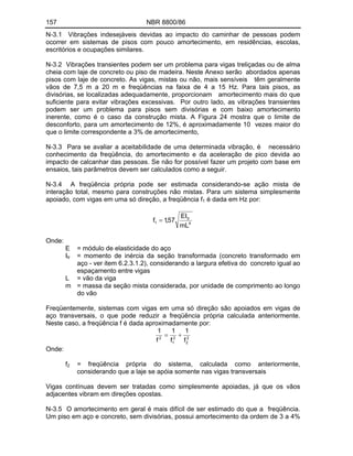 157 NBR 8800/86
N-3.1 Vibrações indesejáveis devidas ao impacto do caminhar de pessoas podem
ocorrer em sistemas de pisos com pouco amortecimento, em residências, escolas,
escritórios e ocupações similares.
N-3.2 Vibrações transientes podem ser um problema para vigas treliçadas ou de alma
cheia com laje de concreto ou piso de madeira. Neste Anexo serão abordados apenas
pisos com laje de concreto. As vigas, mistas ou não, mais sensíveis têm geralmente
vãos de 7,5 m a 20 m e freqüências na faixa de 4 a 15 Hz. Para tais pisos, as
divisórias, se localizadas adequadamente, proporcionam amortecimento mais do que
suficiente para evitar vibrações excessivas. Por outro lado, as vibrações transientes
podem ser um problema para pisos sem divisórias e com baixo amortecimento
inerente, como é o caso da construção mista. A Figura 24 mostra que o limite de
desconforto, para um amortecimento de 12%, é aproximadamente 10 vezes maior do
que o limite correspondente a 3% de amortecimento,
N-3.3 Para se avaliar a aceitabilidade de uma determinada vibração, é necessário
conhecimento da freqüência, do amortecimento e da aceleração de pico devida ao
impacto de calcanhar das pessoas. Se não for possível fazer um projeto com base em
ensaios, tais parâmetros devem ser calculados como a seguir.
N-3.4 A freqüência própria pode ser estimada considerando-se ação mista de
interação total, mesmo para construções não mistas. Para um sistema simplesmente
apoiado, com vigas em uma só direção, a freqüência f1 é dada em Hz por:
4
tr
1
mL
EI
57
,
1
f
Onde:
E = módulo de elasticidade do aço
Itr = momento de inércia da seção transformada (concreto transformado em
aço - ver item 6.2.3.1.2), considerando a largura efetiva do concreto igual ao
espaçamento entre vigas
L = vão da viga
m = massa da seção mista considerada, por unidade de comprimento ao longo
do vão
Freqüentemente, sistemas com vigas em uma só direção são apoiados em vigas de
aço transversais, o que pode reduzir a freqüência própria calculada anteriormente.
Neste caso, a freqüência f é dada aproximadamente por:
2
2
2
1
2
f
1
f
1
f
1
Onde:
f2 = freqüência própria do sistema, calculada como anteriormente,
considerando que a laje se apóia somente nas vigas transversais
Vigas contínuas devem ser tratadas como simplesmente apoiadas, já que os vãos
adjacentes vibram em direções opostas.
N-3.5 O amortecimento em geral é mais difícil de ser estimado do que a freqüência.
Um piso em aço e concreto, sem divisórias, possui amortecimento da ordem de 3 a 4%
 