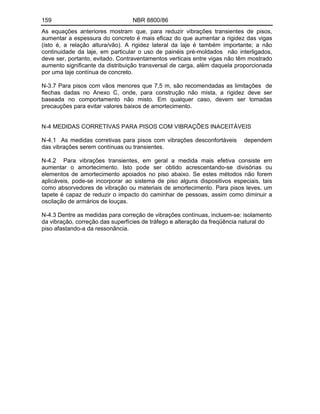 159 NBR 8800/86
As equações anteriores mostram que, para reduzir vibrações transientes de pisos,
aumentar a espessura do concreto é mais eficaz do que aumentar a rigidez das vigas
(isto é, a relação altura/vão). A rigidez lateral da laje é também importante; a não
continuidade da laje, em particular o uso de painéis pré-moldados não interligados,
deve ser, portanto, evitado. Contraventamentos verticais entre vigas não têm mostrado
aumento significante da distribuição transversal de carga, além daquela proporcionada
por uma laje contínua de concreto.
N-3.7 Para pisos com vãos menores que 7,5 m, são recomendadas as limitações de
flechas dadas no Anexo C, onde, para construção não mista, a rigidez deve ser
baseada no comportamento não misto. Em qualquer caso, devem ser tomadas
precauções para evitar valores baixos de amortecimento.
N-4 MEDIDAS CORRETIVAS PARA PISOS COM VIBRAÇÕES INACEITÁVEIS
N-4.1 As medidas corretivas para pisos com vibrações desconfortáveis dependem
das vibrações serem contínuas ou transientes.
N-4.2 Para vibrações transientes, em geral a medida mais efetiva consiste em
aumentar o amortecimento. Isto pode ser obtido acrescentando-se divisórias ou
elementos de amortecimento apoiados no piso abaixo. Se estes métodos não forem
aplicáveis, pode-se incorporar ao sistema de piso alguns dispositivos especiais, tais
como absorvedores de vibração ou materiais de amortecimento. Para pisos leves, um
tapete é capaz de reduzir o impacto do caminhar de pessoas, assim como diminuir a
oscilação de armários de louças.
N-4.3 Dentre as medidas para correção de vibrações contínuas, incluem-se: isolamento
da vibração, correção das superfícies de tráfego e alteração da freqüência natural do
piso afastando-a da ressonância.
 