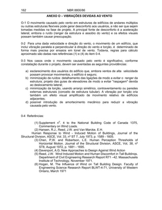 162 NBR 8800/86
ANEXO O VIBRAÇÕES DEVIDAS AO VENTO
O-1 O movimento causado pelo vento em estruturas de edifícios de andares múltiplos
ou outras estruturas flexíveis pode gerar desconforto aos usuários, a não ser que sejam
tomadas medidas na fase de projeto. A principal fonte de desconforto é a aceleração
lateral, embora o ruído (ranger da estrutura e assobio do vento) e os efeitos visuais
possam também causar preocupação.
0-2 Para uma dada velocidade e direção do vento, o movimento de um edifício, que
inclui vibração paralela e perpendicular à direção do vento e torção, é determinado de
forma mais precisa por ensaios em túnel de vento. Todavia, regras para cálculo
aproximado são dadas nas referências (1) e (4) do item 0-4.
0-3 Nos casos onde o movimento causado pelo vento é significativo, conforme
constatação durante o projeto, devem ser aventadas as seguintes providências:
a) esclarecimento dos usuários do edifício que, embora ventos de alta velocidade
possam provocar movimentos, o edifício é seguro;
b) minimização de ruídos: detalhamento das ligações de modo a evitar o ranger da
estrutura; projeto das guias de elevadores de modo a evitar "raspagem" devida
ao deslocamento lateral;
c) minimização da torção, usando arranjo simétrico, contraventamento ou paredes
externas estruturais (conceito de estrutura tubular). A vibração por torção cria
também um efeito visual amplificado de movimento relativo de edifícios
adjacentes;
d) possível introdução de amortecimento mecânico para reduzir a vibração
causada pelo vento.
0-4 Referências:
(1) Supplement n0
. 4 to the National Building Code of Canada 1375,
Commentary on Wind Loads.
(2) Hansen, R.J., Reed, J.W. and Van Marcke, E.H.
Human Response to Wind - Induced Motion of Buildings, Journal of the
Structural Oivision, ASCE, Vol. 33, nº ST 7, July 1973, p. 1589 - 1605.
(3) Chen, P,W. and Robertson, L.E. Human Perception Thresholds of
Horizontal Motion. Journal of the Structural Division, ASCE, Vol, 38, nº
ST8, August 1972, p. 1681 - 1695.
(4) Davenport, A.G. New Approaches to Design Against Wind Action
(5) Reed, J.W. Wind Induced Motion and Human Discomfort in Tall Buildinqs.
Department of Civil Engineering Research Report R71 42. Massachusets
Institute of Technology, November 1971.
(6) Hogan, M. The Influence of Wind on Tall Building Design. Faculty of
Engineering Science Research Report BLWT-4-71, University of Western
Ontario, March 1971
 