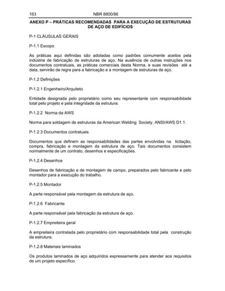 163 NBR 8800/86
ANEXO P PRÁTICAS RECOMENDADAS PARA A EXECUÇÃO DE ESTRUTURAS
DE AÇO DE EDIFÍCIOS
P-1 CLÁUSULAS GERAIS
P-1.1 Escopo
As práticas aqui definidas são adotadas como padrões comumente aceitos pela
indústria de fabricação de estruturas de aço. Na ausência de outras instruções nos
documentos contratuais, as práticas comerciais desta Norma, e suas revisões até a
data, servirão de regra para a fabricação e a montagem de estruturas de aço.
P-1.2 Definições
P-1.2.1 Engenheiro/Arquiteto
Entidade designada pelo proprietário como seu representante com responsabilidade
total pelo projeto e pela integridade da estrutura.
P-1.2.2 Norma da AWS
Norma para soldagem de estruturas da American Welding Society, ANSI/AWS D1.1.
P-1.2.3 Documentos contratuais
Documentos que definem as responsabilidades das partes envolvidas na licitação,
compra, fabricação e montagem da estrutura de aço. Tais documentos consistem
normalmente de um contrato, desenhos e especificações.
P-1.2.4 Desenhos
Desenhos de fabricação e de montagem de campo, preparados pelo fabricante e pelo
montador para a execução do trabalho.
P-1.2.5 Montador
A parte responsável pela montagem da estrutura de aço.
P-1.2.6 Fabricante
A parte responsável pela fabricação da estrutura de aço.
P-1.2.7 Empreiteira geral
A empreiteira contratada pelo proprietário com responsabilidade total pela construção
da estrutura.
P-1.2.8 Materiais laminados
Os produtos laminados de aço adquiridos expressamente para atender aos requisitos
de um projeto específico.
 