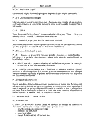 164 NBR 8800/86
P-1.2.9 Desenhos de projeto
Desenhos de projeto executados pela parte responsável pelo projeto da estrutura.
P-1.2.10 Liberação para construção
Liberação pelo proprietário, permitindo que a fabricação seja iniciada sob as condições
contratuais, incluindo a encomenda da matéria-prima e a preparação dos desenhos de
fabricação.
P-1.2.11 SSPC
"Steel Structures Painting Council", responsável pela publicação do"Steel Structures
Painting Manual", volume 2 "Sistemas e Especificações".
P-1.3 Critérios de projeto para edifícios e estruturas similares
As cláusulas desta Norma regem o projeto de estruturas de aço para edifícios, a menos
que haja exigências mais restritivas nos documentos contratuais.
P-1.4 Responsabilidade pelo projeto
P-1.4.1 Quando o proprietário fornecer projeto, desenhos e especificações, o
fabricante e o montador não são responsáveis pela correção, adequabilidade ou
legalidade do projeto.
Nota: O fabricante não é responsável pela praticabilidade ou segurança da montagem
da estrutura se esta for executada por terceiros.
P-1.4.2 Se o proprietário desejar que o fabricante ou montador execute o projeto,
desenhos e especificações ou que assuma qualquer responsabilidade pela correção,
adequabilidade ou legalidade do projeto, deve estabelecer claramente suas exigências
nos documentos contratuais.
P-1.5 Dispositivos patenteados
Exceto quando os documentos contratuais exigirem que o projeto seja fornecido pelo
fabricante ou montador, o fabricante e o montador pressupõem que todos os direitos de
patente necessários tenham sido adquiridos pelo proprietário, e que o fabricante ou
montador ficarão totalmente protegidos e livres para usar projetos, dispositivos ou
partes patenteados, exigidas pelos documentos contratuais.
P-2 CLASSIFICAÇÃO DOS MATERIAIS
P-2.1 Aço estrutural
O termo "Aço Estrutural", quando usado na definição do escopo do trabalho nos
documentos contratuais, consiste somente dos seguintes itens:
- chumbadores para a estrutura de aço;
- bases de aço estrutural;
- vigas laminadas;
- placas de apoio para a estrutura de aço;
 