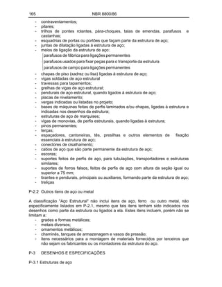 165 NBR 8800/86
- contraventamentos;
- pilares;
- trilhos de pontes rolantes, pára-choques, talas de emendas, parafusos e
castanhas;
- esquadrias de portas ou portões que façam parte da estrutura de aço;
- juntas de dilatação ligadas à estrutura de aço;
- meios de ligação da estrutura de aço:
s
permanente
ligações
para
campo
de
parafusos
estrutura
da
transporte
o
para
peças
fixar
para
usados
parafusos
s
permanente
ligações
para
fábrica
de
parafusos
- chapas de piso (xadrez ou lisa) ligadas à estrutura de aço;
- vigas soldadas de aço estrutural
- travessas para tapamentos;
- grelhas de vigas de aço estrutural;
- pendurais de aço estrutural, quando ligados à estrutura de aço;
- placas de nivelamento;
- vergas indicadas ou listadas no projeto;
- bases de máquinas feitas de perfis laminados e/ou chapas, ligadas à estrutura e
indicadas nos desenhos da estrutura;
- estruturas de aço de marquises;
- vigas de monovias, de perfis estruturais, quando ligadas à estrutura;
- pinos permanentes;
- terças;
- espaçadores, cantoneiras, tês, presilhas e outros elementos de fixação
essenciais à estrutura de aço;
- conectores de cisalhamento;
- cabos de aço que são parte permanente da estrutura de aço;
- escoras;
- suportes feitos de perfis de aço, para tubulações, transportadores e estruturas
similares;
- suportes de forros falsos, feitos de perfis de aço com altura da seção igual ou
superior a 75 mm;
- tirantes e pendurais, principais ou auxiliares, formando parte da estrutura de aço;
- treliças
P-2.2 Outros itens de aço ou metal
A classificação "Aço Estrutural" não inclui itens de aço, ferro ou outro metal, não
especificamente listados em P-2.1, mesmo que tais itens tenham sido indicados nos
desenhos como parte da estrutura ou ligados a ela. Estes itens incluem, porém não se
limitam a:
- grades e formas metálicas;
- metais diversos;
- ornamentos metálicos;
- chaminés, tanques de armazenagem e vasos de pressão;
- itens necessários para a montagem de materiais fornecidos por terceiros que
não sejam os fabricantes ou os montadores da estrutura do aço.
P-3 DESENHOS E ESPECIFICAÇÕES
P-3.1 Estruturas de aço
 