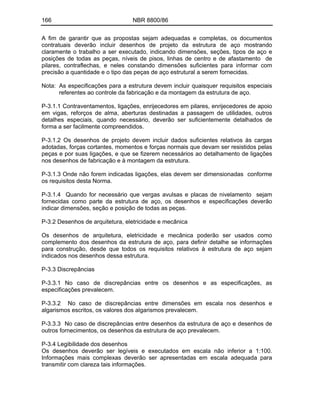 166 NBR 8800/86
A fim de garantir que as propostas sejam adequadas e completas, os documentos
contratuais deverão incluir desenhos de projeto da estrutura de aço mostrando
claramente o trabalho a ser executado, indicando dimensões, seções, tipos de aço e
posições de todas as peças, níveis de pisos, linhas de centro e de afastamento de
pilares, contraflechas, e neles constando dimensões suficientes para informar com
precisão a quantidade e o tipo das peças de aço estrutural a serem fornecidas.
Nota: As especificações para a estrutura devem incluir quaisquer requisitos especiais
referentes ao controle da fabricação e da montagem da estrutura de aço.
P-3.1.1 Contraventamentos, ligações, enrijecedores em pilares, enrijecedores de apoio
em vigas, reforços de alma, aberturas destinadas a passagem de utilidades, outros
detalhes especiais, quando necessário, deverão ser suficientemente detalhados de
forma a ser facilmente compreendidos.
P-3.1.2 Os desenhos de projeto devem incluir dados suficientes relativos às cargas
adotadas, forças cortantes, momentos e forças normais que devam ser resistidos pelas
peças e por suas ligações, e que se fizerem necessários ao detalhamento de ligações
nos desenhos de fabricação e à montagem da estrutura.
P-3.1.3 Onde não forem indicadas ligações, elas devem ser dimensionadas conforme
os requisitos desta Norma.
P-3.1.4 Quando for necessário que vergas avulsas e placas de nivelamento sejam
fornecidas como parte da estrutura de aço, os desenhos e especificações deverão
indicar dimensões, seção e posição de todas as peças.
P-3.2 Desenhos de arquitetura, eletricidade e mecânica
Os desenhos de arquitetura, eletricidade e mecânica poderão ser usados como
complemento dos desenhos da estrutura de aço, para definir detalhe se informações
para construção, desde que todos os requisitos relativos à estrutura de aço sejam
indicados nos desenhos dessa estrutura.
P-3.3 Discrepâncias
P-3.3.1 No caso de discrepâncias entre os desenhos e as especificações, as
especificações prevalecem.
P-3.3.2 No caso de discrepâncias entre dimensões em escala nos desenhos e
algarismos escritos, os valores dos algarismos prevalecem.
P-3.3.3 No caso de discrepâncias entre desenhos da estrutura de aço e desenhos de
outros fornecimentos, os desenhos da estrutura de aço prevalecem.
P-3.4 Legibilidade dos desenhos
Os desenhos deverão ser legíveis e executados em escala não inferior a 1:100.
Informações mais complexas deverão ser apresentadas em escala adequada para
transmitir com clareza tais informações.
 
