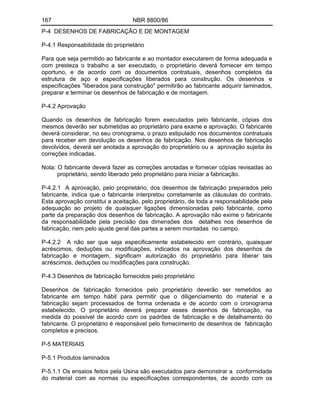 167 NBR 8800/86
P-4 DESENHOS DE FABRICAÇÃO E DE MONTAGEM
P-4.1 Responsabilidade do proprietário
Para que seja permitido ao fabricante e ao montador executarem de forma adequada e
com presteza o trabalho a ser executado, o proprietário deverá fornecer em tempo
oportuno, e de acordo com os documentos contratuais, desenhos completos da
estrutura de aço e especificações liberados para construção. Os desenhos e
especificações "liberados para construção" permitirão ao fabricante adquirir laminados,
preparar e terminar os desenhos de fabricação e de montagem.
P-4.2 Aprovação
Quando os desenhos de fabricação forem executados pelo fabricante, cópias dos
mesmos deverão ser submetidas ao proprietário para exame e aprovação. O fabricante
deverá considerar, no seu cronograma, o prazo estipulado nos documentos contratuais
para receber em devolução os desenhos de fabricação. Nos desenhos de fabricação
devolvidos, deverá ser anotada a aprovação do proprietário ou a aprovação sujeita às
correções indicadas.
Nota: O fabricante deverá fazer as correções anotadas e fornecer cópias revisadas ao
proprietário, sendo liberado pelo proprietário para iniciar a fabricação.
P-4.2.1 A aprovação, pelo proprietário, dos desenhos de fabricação preparados pelo
fabricante, indica que o fabricante interpretou corretamente as cláusulas do contrato.
Esta aprovação constitui a aceitação, pelo proprietário, de toda a responsabilidade pela
adequação ao projeto de quaisquer ligações dimensionadas pelo fabricante, como
parte da preparação dos desenhos de fabricação. A aprovação não exime o fabricante
da responsabilidade pela precisão das dimensões dos detalhes nos desenhos de
fabricação, nem pelo ajuste geral das partes a serem montadas no campo.
P-4.2.2 A não ser que seja especificamente estabelecido em contrário, quaisquer
acréscimos, deduções ou modificações, indicados na aprovação dos desenhos de
fabricação e montagem, significam autorização do proprietário para liberar tais
acréscimos, deduções ou modificações para construção.
P-4.3 Desenhos de fabricação fornecidos pelo proprietário
Desenhos de fabricação fornecidos pelo proprietário deverão ser remetidos ao
fabricante em tempo hábil para permitir que o diligenciamento do material e a
fabricação sejam processados de forma ordenada e de acordo com o cronograma
estabelecido. O proprietário deverá preparar esses desenhos de fabricação, na
medida do possível de acordo com os padrões de fabricação e de detalhamento do
fabricante. O proprietário é responsável pelo fornecimento de desenhos de fabricação
completos e precisos.
P-5 MATERIAIS
P-5.1 Produtos laminados
P-5.1.1 Os ensaios feitos pela Usina são executados para demonstrar a conformidade
do material com as normas ou especificações correspondentes, de acordo com os
 