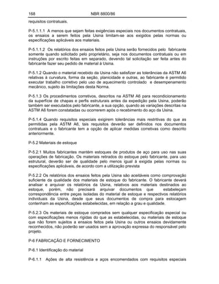 168 NBR 8800/86
requisitos contratuais.
P-5.1.1.1 A menos que sejam feitas exigências especiais nos documentos contratuais,
os ensaios a serem feitos pela Usina limitam-se aos exigidos pelas normas ou
especificações aplicáveis aos materiais.
P-5.1.1.2 Os relatórios dos ensaios feitos pela Usina serão fornecidos pelo fabricante
somente quando solicitado pelo proprietário, seja nos documentos contratuais ou em
instruções por escrito feitas em separado, devendo tal solicitação ser feita antes do
fabricante fazer seu pedido de material à Usina.
P-5.1.2 Quando o material recebido da Usina não satisfizer as tolerâncias da ASTM A6
relativas à curvatura, forma da seção, planicidade e outras, ao fabricante é permitido
executar trabalho corretivo pelo uso de aquecimento controlado e desempenamento
mecânico, sujeito às limitações desta Norma.
P-5.1.3 Os procedimentos corretivos, descritos na ASTM A6 para recondicionamento
da superfície de chapas e perfis estruturais antes da expedição pela Usina, poderão
também ser executados pelo fabricante, a sua opção, quando as variações descritas na
ASTM A6 forem constatadas ou ocorrerem após o recebimento do aço da Usina.
P-5.1.4 Quando requisitos especiais exigirem tolerâncias mais restritivas do que as
permitidas pela ASTM A6, tais requisitos deverão ser definidos nos documentos
contratuais e o fabricante tem a opção de aplicar medidas corretivas como descrito
anteriormente.
P-5.2 Materiais de estoque
P-5.2.1 Muitos fabricantes mantém estoques de produtos de aço para uso nas suas
operações de fabricação. Os materiais retirados do estoque pelo fabricante, para uso
estrutural, deverão ser de qualidade pelo menos igual à exigida pelas normas ou
especificações aplicáveis, de acordo com a utilização prevista
P-5.2.2 Os relatórios dos ensaios feitos pela Usina são aceitáveis como comprovação
suficiente da qualidade dos materiais de estoque do fabricante. O fabricante deverá
analisar e arquivar os relatórios da Usina, relativos aos materiais destinados ao
estoque, porém, não precisará arquivar documentos que estabeleçam
correspondência entre peças isoladas do material de estoque e respectivos relatórios
individuais da Usina, desde que seus documentos de compra para estocagem
contenham as especificações estabelecidas, em relação a grau e qualidade.
P-5.2.3 Os materiais de estoque comprados sem qualquer especificação especial ou
com especificações menos rígidas do que as estabelecidas, ou materiais de estoque
que não forem sujeitos a ensaios feitos pela Usina ou outros ensaios devidamente
reconhecidos, não poderão ser usados sem a aprovação expressa do responsável pelo
projeto.
P-6 FABRICAÇÃO E FORNECIMENTO
P-6.1 Identificação do material
P-6.1.1 Ações de alta resistência e aços encomendados com requisitos especiais
 
