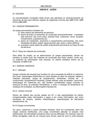 115 NBR 8800/86
ANEXO B AÇÕES
B-1 ESCOPO
As recomendações constantes deste Anexo são aplicáveis ao dimensionamento de
estruturas de aço para edifícios sujeitas às exigências mínimas das NBR 6120, NBR
6123 e NBR 8681.
B-2 CARGAS PERMANENTES
As cargas permanentes consistem de:
a) peso próprio dos elementos da estrutura;
b) pesos de todos os elementos da construção permanentemente suportados
pela estrutura, tais como pisos, paredes fixas, coberturas, forros, escadas,
revestimentos, acabamentos etc.;
c) pesos de instalações, acessórios e equipamentos permanentes, tais como
tubulações de água, esgoto, águas pluviais, gás, dutos e cabos elétricos;
d) quaisquer outras ações de caráter praticamente permanente ao longo da vida
da estrutura.
B-2.2 Pesos de materiais de construção
Para efeito de projeto, ao se determinarem as cargas permanentes, devem ser
tomados os pesos reais dos materiais de construção que serão usados, sendo que,
na ausência de informações mais precisas, os valores adotados devem ser os
indicados na NBR 6120.
B-3 CARGAS VARIÁVEIS
B-3.1 Definição
Cargas variáveis são aquelas que resultam do uso e ocupação do edifício ou estrutura,
tais como: sobrecargas distribuídas em pisos devidas ao peso de pessoas, objetos e
materiais estocados, cargas de equipamentos, elevadores, centrais de ar
condicionado, equipamentos industriais, pontes rolantes, peso de paredes removíveis,
sobrecargas em coberturas etc.; são também consideradas cargas variáveis os
empuxos de terra, as pressões hidrostáticas, o vento, a variação de temperatura, os
recalques de fundações, as deformações impostas etc.
B-3.2 Valores nominais
Devem ser obtidos das normas citadas em B-1 e das especificações do cliente,
complementadas pelas informações a seguir e por outras informações, tais como
resultados de ensaios, boletins meteorológicos, especificações de fabricantes
equipamentos, etc.
B-3.3 Cargas concentradas
Em pisos, coberturas e outras situações similares, deve ser considerada, além das
cargas variáveis distribuídas, uma carga concentrada aplicada na posição mais
desfavorável, de intensidade compatível como uso da edificação. Por exemplo: peso de
telhas carregadas, ação de um macaco para veículo, peso de uma ou duas pessoas
 