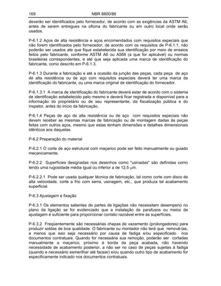 169 NBR 8800/86
deverão ser identificados pelo fornecedor, de acordo com as exigências da ASTM A6,
antes de serem entregues na oficina do fabricante ou em outro local onde serão
usados.
P-6.1.2 Aços de alta resistência e aços encomendados com requisitos especiais que
não forem identificados pelo fornecedor, de acordo com os requisitos de P-6.1.1, não
poderão ser usados ate que fique estabelecida sua identificação por meio de ensaios
feitos pelo fabricante, conforme ASTM A6 ou A568 (a que for aplicável) ou normas
brasileiras correspondentes, e até que seja aplicada uma marca de identificação do
fabricante, como descrito em P-6.1.3.
P-6.1.3 Durante a fabricação e até a ocasião da junção das peças, cada peça de aço
de alta resistência ou de aço com requisitos especiais deverá ter uma marca de
identificação do fabricante, ou uma marca original de identificação do fornecedor.
P-6.1.3.1 A marca de identificação do fabricante deverá estar de acordo com o sistema
de identificação estabelecido pelo mesmo e deverá ficar registrada e disponível para a
informação do proprietário ou de seu representante, da fiscalização pública e do
inspetor, antes do início da fabricação.
P-6.1.4 Peças de aço de alta resistência ou de aço com requisitos especiais não
devem receber as mesmas marcas de fabricação ou de montagem dadas às peças
feitas com outros aços, mesmo que estas tenham dimensões e detalhes dimensionais
idênticos aos daquelas.
P-6.2 Preparação do material
P-6.2.1 O corte de aço estrutural com maçarico pode ser feito manualmente ou guiado
mecanicamente.
P-6.2.2 Superfícies designadas nos desenhos como "usinadas" são definidas como
tendo uma rugosidade média igual ou inferior a de 12,5 m.
P-6.2.2.1 Pode ser usada qualquer técnica de fabricação, tal como corte com disco de
alta velocidade, corte a frio com serra, usinagem, etc., que produza tal acabamento
superficial.
P-6.3 Ajustagem e fixação
P-6.3.1 Os elementos salientes de partes de ligações não necessitam desempeno no
plano da ligação se for evidenciado que a instalação de parafusos ou meios de
ajustagem é suficiente para proporcionar contato razoável entre as superfícies.
P-6.3.2 Freqüentemente são necessárias chapas de vazamento (prolongadores) para
produzir soldas de boa qualidade. O fabricante ou montador não terá que removê-las,
a menos que isso seja necessário por causa de fadiga e/ou especificado nos
documentos contratuais. Quando for necessária sua remoção, poderão ser cortadas
manualmente a maçarico, próximo à borda da peça acabada, não havendo
necessidade de acabamento posterior, a não ser no caso de peças sujeitas à fadiga
(quando e necessário esmerilhar até facear) e/ou quando outro tipo de acabamento for
especificamente indicado nos documentos contratuais.
 