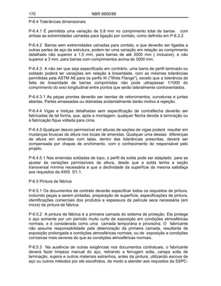 170 NBR 8800/86
P-6.4 Tolerâncias dimensionais
P-6.4.1 É permitida uma variação de 0,8 mm no comprimento total de barras com
ambas as extremidades usinadas para ligação por contato, como definido em P-6.2.2.
P-6.4.2 Barras sem extremidades usinadas para contato, e que deverão ser ligadas a
outras partes de aço da estrutura, podem ter uma variação em relação ao comprimento
detalhado não superior a 1,5 mm, para barras de até 3000 mm ( inclusive), e não
superior a 3 mm, para barras com comprimentos acima de 3000 mm.
P-6.4.3 A não ser que seja especificado em contrário, uma barra de perfil laminado ou
soldado poderá ter variações em relação à linearidade, com as mesmas tolerâncias
permitidas pela ASTM A6 para os perfis W ("Wide Flange"), exceto que a tolerância de
falta de linearidade de barras comprimidas não pode ultrapassar 1/1000 do
comprimento do eixo longitudinal entre pontos que serão lateralmente contraventados.
P-6.4.3.1 As peças prontas deverão ser isentas de retorcimentos, curvaturas e juntas
abertas. Partes amassadas ou dobradas acidentalmente darão motivo à rejeição.
P-6.4.4 Vigas e treliças detalhadas sem especificação de contraflecha deverão ser
fabricadas de tal forma, que, após a montagem, qualquer flecha devida à laminação ou
à fabricação fique voltada para cima.
P-6.4.5 Qualquer desvio permissível em alturas de seções de vigas poderá resultar em
mudanças bruscas de altura nos locais de emendas. Qualquer uma dessas diferenças
de altura em emendas com talas, dentro das tolerâncias prescritas, deverá ser
compensada por chapas de enchimento, com o conhecimento do responsável pelo
projeto.
P-6.4.5.1 Nas emendas soldadas de topo, o perfil da solda pode ser adaptado para se
ajustar às variações permissíveis de altura, desde que a solda tenha a seção
transversal mínima necessária e que a declividade da superfície da mesma satisfaça
aos requisitos da AWS D1.1.
P-6.5 Pintura de fábrica
P-6.5.1 Os documentos de contrato deverão especificar todos os requisitos de pintura,
incluindo peças a serem pintadas, preparação de superfície, especificações de pintura,
identificações comerciais dos produtos e espessura da película seca necessária (em
micra) da pintura de fábrica.
P-6.5.2 A pintura de fábrica é a primeira camada do sistema de proteção. Ela protege
o aço somente por um período muito curto de exposição em condições atmosféricas
normais, e é considerada como uma camada temporária e provisória. O fabricante
não assume responsabilidade pela deterioração da primeira camada, resultante de
exposição prolongada a condições atmosféricas normais, ou de exposição a condições
corrosivas mais severas do que as condições atmosféricas normais.
P-6.5.3 Na ausência de outras exigências nos documentos contratuais, o fabricante
deverá fazer limpeza manual do aço, retirando a ferrugem solta, carepa solta de
laminação, sujeira e outros materiais estranhos, antes da pintura, utilizando escova de
aço ou outros métodos por ele escolhidos, de modo a atender aos requisitos da SSPC-
 