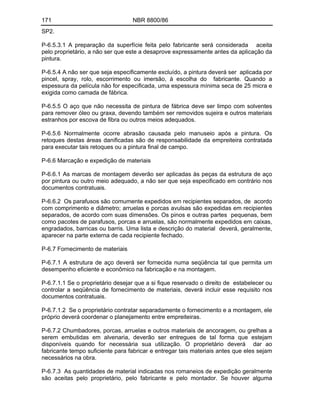 171 NBR 8800/86
SP2.
P-6.5.3.1 A preparação da superfície feita pelo fabricante será considerada aceita
pelo proprietário, a não ser que este a desaprove expressamente antes da aplicação da
pintura.
P-6.5.4 A não ser que seja especificamente excluído, a pintura deverá ser aplicada por
pincel, spray, rolo, escorrimento ou imersão, à escolha do fabricante. Quando a
espessura da película não for especificada, uma espessura mínima seca de 25 micra e
exigida como camada de fábrica.
P-6.5.5 O aço que não necessita de pintura de fábrica deve ser limpo com solventes
para remover óleo ou graxa, devendo também ser removidos sujeira e outros materiais
estranhos por escova de fibra ou outros meios adequados.
P-6.5.6 Normalmente ocorre abrasão causada pelo manuseio após a pintura. Os
retoques destas áreas danificadas são de responsabilidade da empreiteira contratada
para executar tais retoques ou a pintura final de campo.
P-6.6 Marcação e expedição de materiais
P-6.6.1 As marcas de montagem deverão ser aplicadas às peças da estrutura de aço
por pintura ou outro meio adequado, a não ser que seja especificado em contrário nos
documentos contratuais.
P-6.6.2 Os parafusos são comumente expedidos em recipientes separados, de acordo
com comprimento e diâmetro; arruelas e porcas avulsas são expedidas em recipientes
separados, de acordo com suas dimensões. Os pinos e outras partes pequenas, bem
como pacotes de parafusos, porcas e arruelas, são normalmente expedidos em caixas,
engradados, barricas ou barris. Uma lista e descrição do material deverá, geralmente,
aparecer na parte externa de cada recipiente fechado.
P-6.7 Fornecimento de materiais
P-6.7.1 A estrutura de aço deverá ser fornecida numa seqüência tal que permita um
desempenho eficiente e econômico na fabricação e na montagem.
P-6.7.1.1 Se o proprietário desejar que a si fique reservado o direito de estabelecer ou
controlar a seqüência de fornecimento de materiais, deverá incluir esse requisito nos
documentos contratuais.
P-6.7.1.2 Se o proprietário contratar separadamente o fornecimento e a montagem, ele
próprio deverá coordenar o planejamento entre empreiteiras.
P-6.7.2 Chumbadores, porcas, arruelas e outros materiais de ancoragem, ou grelhas a
serem embutidas em alvenaria, deverão ser entregues de tal forma que estejam
disponíveis quando for necessária sua utilização. O proprietário deverá dar ao
fabricante tempo suficiente para fabricar e entregar tais materiais antes que eles sejam
necessários na obra.
P-6.7.3 As quantidades de material indicadas nos romaneios de expedição geralmente
são aceitas pelo proprietário, pelo fabricante e pelo montador. Se houver alguma
 