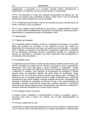 172 NBR 8800/86
irregularidade, o proprietário ou o montador deverão notificar imediatamente o
transportador e o fabricante, a fim de que seja apurada a irregularidade.
P-6.7.4 As dimensões e o peso dos conjuntos transportáveis da estrutura de aço
poderão ser limitados pela capacidade da fábrica, pelos meios e vias de transporte
disponíveis e pelas condições do local de montagem.
6.7.4.1 O fabricante deverá limitar o número de emendas de campo coerentemente, de
modo a minimizar o custo da estrutura.
P-6.7.5 Se o material chegar danificado ao seu destino, é responsabilidade da parte
que o recebe notificar imediatamente o fabricante e o transportador, antes de ser feito o
desembarque ou imediatamente após ser constatado o dano.
P-7 MONTAGEM
P-7.1 Método de montagem
Se o proprietário desejar controlar o método e a seqüência de montagem, ou se certas
peças não puderem ser montadas na sua seqüência normal, isso deverá ser
especificado nos documentos contratuais. Na ausência de tais restrições, o montador
usara o método e a seqüência mais eficientes e econômicos disponíveis, condizentes
com os documentos contratuais. Quando o proprietário contratar em separado os
serviços de fabricação e montagem, ele ficará responsável pelo planejamento e
coordenação entre empreiteiras.
P-7.2 Condições locais
O proprietário deverá fornecer e manter vias de acesso ao canteiro e dentro dele, para
permitir a chegada com segurança dos "derricks", guindastes e outros equipamentos
necessários, bem como das peças a serem montadas. O proprietário deverá
proporcionar ao montador uma área firme, devidamente nivelada, drenada, conveniente
e adequada, no canteiro, para operação do equipamento de montagem, e deverá
remover todas as obstruções aéreas, tais como linhas de transmissão, linhas
telefônicas, etc., a fim de que a área de trabalho seja segura para a montagem da
estrutura de aço. O montador deverá fornecer e instalar os dispositivos de segurança
necessários ao seu próprio trabalho. Qualquer proteção para outras empreiteiras, não
essencial à atividade de montagem da estrutura de aço, é de responsabilidade do
proprietário. Quando a estrutura não ocupar todo o espaço disponível, o proprietário
deverá fornecer espaço adequado para armazenamento, para permitir ao fabricante e
montador realizarem operações com a maior rapidez possível.
P-7.3 Fundações, bases e encontros
A locação precisa, resistência e adequabilidade de todas as fundações, bases e
encontros, bem como o acesso aos mesmos, são de total responsabilidade do
proprietário.
P-7.4 Eixos e referências de nível
O proprietário é responsável pela locação precisa dos eixos do edifício e referências de
nível no local da obra e pelo fornecimento ao montador de desenhos contendo todas
 
