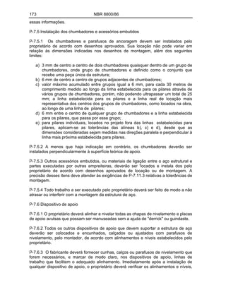 173 NBR 8800/86
essas informações.
P-7.5 Instalação dos chumbadores e acessórios embutidos
P-7.5.1 Os chumbadores e parafusos de ancoragem devem ser instalados pelo
proprietário de acordo com desenhos aprovados. Sua locação não pode variar em
relação às dimensões indicadas nos desenhos de montagem, além dos seguintes
limites:
a) 3 mm de centro a centro de dois chumbadores quaisquer dentro de um grupo de
chumbadores, onde grupo de chumbadores e definido como o conjunto que
recebe uma peça única da estrutura;
b) 6 mm de centro a centro de grupos adjacentes de chumbadores;
c) valor máximo acumulado entre grupos igual a 6 mm, para cada 30 metros de
comprimento medido ao longo da linha estabelecida para os pilares através de
vários grupos de chumbadores, porém, não podendo ultrapassar um total de 25
mm; a linha estabelecida para os pilares e a linha real de locação mais
representativa dos centros dos grupos de chumbadores, como locados na obra,
ao longo de uma linha de pilares;
d) 6 mm entre o centro de qualquer grupo de chumbadores e a linha estabelecida
para os pilares, que passa por esse grupo;
e) para pilares individuais, locados no projeto fora das linhas estabelecidas para
pilares, aplicam-se as tolerâncias das alíneas b), c) e d), desde que as
dimensões consideradas sejam medidas nas direções paralela e perpendicular à
linha mais próxima estabelecida para pilares.
P-7.5.2 A menos que haja indicação em contrário, os chumbadores deverão ser
instalados perpendicularmente à superfície teórica de apoio.
P-7.5.3 Outros acessórios embutidos, ou materiais de ligação entre o aço estrutural e
partes executadas por outras empreiteiras, deverão ser 'locados e instala dos pelo
proprietário de acordo com desenhos aprovados de locação ou de montagem. A
precisão desses itens deve atender às exigências de P-7.11.3 relativas a tolerâncias de
montagem.
P-7.5.4 Todo trabalho a ser executado pelo proprietário deverá ser feito de modo a não
atrasar ou interferir com a montagem da estrutura de aço.
P-7.6 Dispositivo de apoio
P-7.6.1 O proprietário deverá alinhar e nivelar todas as chapas de nivelamento e placas
de apoio avulsas que possam ser manuseadas sem a ajuda de "derrick" ou guindaste.
P-7.6.2 Todos os outros dispositivos de apoio que devem suportar a estrutura de aço
deverão ser colocados e encunhados, calçados ou ajustados com parafusos de
nivelamento, pelo montador, de acordo com alinhamentos e níveis estabelecidos pelo
proprietário.
P-7.6.3 O fabricante deverá fornecer cunhas, calços ou parafusos de nivelamento que
forem necessários, e marcar de modo claro, nos dispositivos de apoio, linhas de
trabalho que facilitem o adequado alinhamento. Imediatamente após a instalação de
qualquer dispositivo de apoio, o proprietário deverá verificar os alinhamentos e níveis,
 