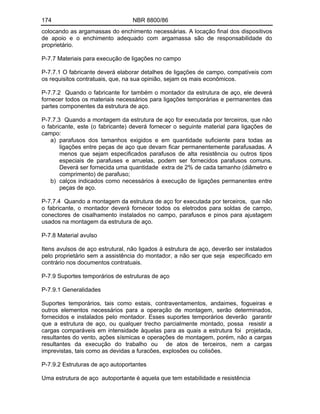 174 NBR 8800/86
colocando as argamassas do enchimento necessárias. A locação final dos dispositivos
de apoio e o enchimento adequado com argamassa são de responsabilidade do
proprietário.
P-7.7 Materiais para execução de ligações no campo
P-7.7.1 O fabricante deverá elaborar detalhes de ligações de campo, compatíveis com
os requisitos contratuais, que, na sua opinião, sejam os mais econômicos.
P-7.7.2 Quando o fabricante for também o montador da estrutura de aço, ele deverá
fornecer todos os materiais necessários para ligações temporárias e permanentes das
partes componentes da estrutura de aço.
P-7.7.3 Quando a montagem da estrutura de aço for executada por terceiros, que não
o fabricante, este (o fabricante) deverá fornecer o seguinte material para ligações de
campo:
a) parafusos dos tamanhos exigidos e em quantidade suficiente para todas as
ligações entre peças de aço que devam ficar permanentemente parafusadas. A
menos que sejam especificados parafusos de alta resistência ou outros tipos
especiais de parafuses e arruelas, podem ser fornecidos parafusos comuns.
Deverá ser fornecida uma quantidade extra de 2% de cada tamanho (diâmetro e
comprimento) de parafuso;
b) calços indicados como necessários à execução de ligações permanentes entre
peças de aço.
P-7.7.4 Quando a montagem da estrutura de aço for executada por terceiros, que não
o fabricante, o montador deverá fornecer todos os eletrodos para soldas de campo,
conectores de cisalhamento instalados no campo, parafusos e pinos para ajustagem
usados na montagem da estrutura de aço.
P-7.8 Material avulso
Itens avulsos de aço estrutural, não ligados à estrutura de aço, deverão ser instalados
pelo proprietário sem a assistência do montador, a não ser que seja especificado em
contrário nos documentos contratuais.
P-7.9 Suportes temporários de estruturas de aço
P-7.9.1 Generalidades
Suportes temporários, tais como estais, contraventamentos, andaimes, fogueiras e
outros elementos necessários para a operação de montagem, serão determinados,
fornecidos e instalados pelo montador. Esses suportes temporários deverão garantir
que a estrutura de aço, ou qualquer trecho parcialmente montado, possa resistir a
cargas comparáveis em intensidade àquelas para as quais a estrutura foi projetada,
resultantes do vento, ações sísmicas e operações de montagem, porém, não a cargas
resultantes da execução do trabalho ou de atos de terceiros, nem a cargas
imprevistas, tais como as devidas a furacões, explosões ou colisões.
P-7.9.2 Estruturas de aço autoportantes
Uma estrutura de aço autoportante é aquela que tem estabilidade e resistência
 