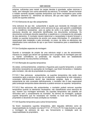 175 NBR 8800/86
próprias, suficientes para resistir às cargas devidas à gravidade, ações sísmicas e
vento, sem interação com outros elementos da estrutura. O montador deverá fornecer
e instalar somente aqueles suportes temporários que forem necessários para conter
quaisquer elemento ou elementos da estrutura, até que eles sejam estáveis sem
auxílio de suportes externos.
P-7.9.3 Estruturas de aço não autoportantes
Uma estrutura de aço não autoportante é aquela que necessita da interação com
outros elementos não classificados como estrutura de aço, para garantir a estabilidade
ou a resistência necessárias para as ações de vento e as ações sísmicas. Tais
estruturas deverão ser claramente identificadas nos documentos contratuais. Os
documentos contratuais deverão especificar a seqüência e o cronograma de colocação
de tais elementos. O montador deverá determinar a necessidade e deverá fornecer e
instalar os suportes temporários de acordo com essas informações. O proprietário é
responsável pela instalação e pela conclusão, no prazo, de todos os elementos não
classificados como estruturas de aço e que forem necessários para a estabilidade da
estrutura.
P-7.9.4 Condições especiais de montagem
Quando a concepção de projeto de uma estrutura exigir o uso de escoramento,
macacos ou cargas que devam ser ajustados com e progresso da montagem para dar
ou manter contraflecha ou protensão, tal requisito deve ser estabelecido
especificamente nos documentos contratuais.
P-7.9.5 Remoção de suportes temporários
Os estais, contraventamentos, andaimes e fogueiras para suporte temporário, e outros
elementos necessários às operações de montagem, que forem fornecidos e instalados
pelo montador, não são de propriedade do proprietário.
P-7.9.5.1 Nas estruturas autoportantes, os suportes temporários não serão mais
necessários após a estrutura de aço de um elemento autoportante ter sido colocada e
conectada definitivamente dentro das tolerâncias exigidas. Após e elemento
autoportante ter sido conectado definitivamente, o montador não é mais responsável
pela contenção temporária desse elemento e poderá remover os suportes temporários.
P-7.9.5.2 Nas estruturas não autoportantes, o montador poderá remover suportes
temporários quando os elementos necessários, não classificáveis como estrutura de
aço, tiverem sua montagem terminada. Os suportes temporários não poderão ser
removidos sem o consentimento do montador. Ao término da montagem, qualquer
suporte temporário que for necessário ser mantido no local será removido pelo
proprietário e devolvido em boas condições ao montador.
P-7.9.6 Suportes temporários para outros fornecimentos
Se forem necessários suportes temporários, além daqueles definidos como de
responsabilidade do montador nos itens P-7.9.1, P-7.9.2 e P-7.9.3 seja durante ou após
a montagem da estrutura de aço, seu fornecimento e instalação será de
responsabilidade do proprietário.
 